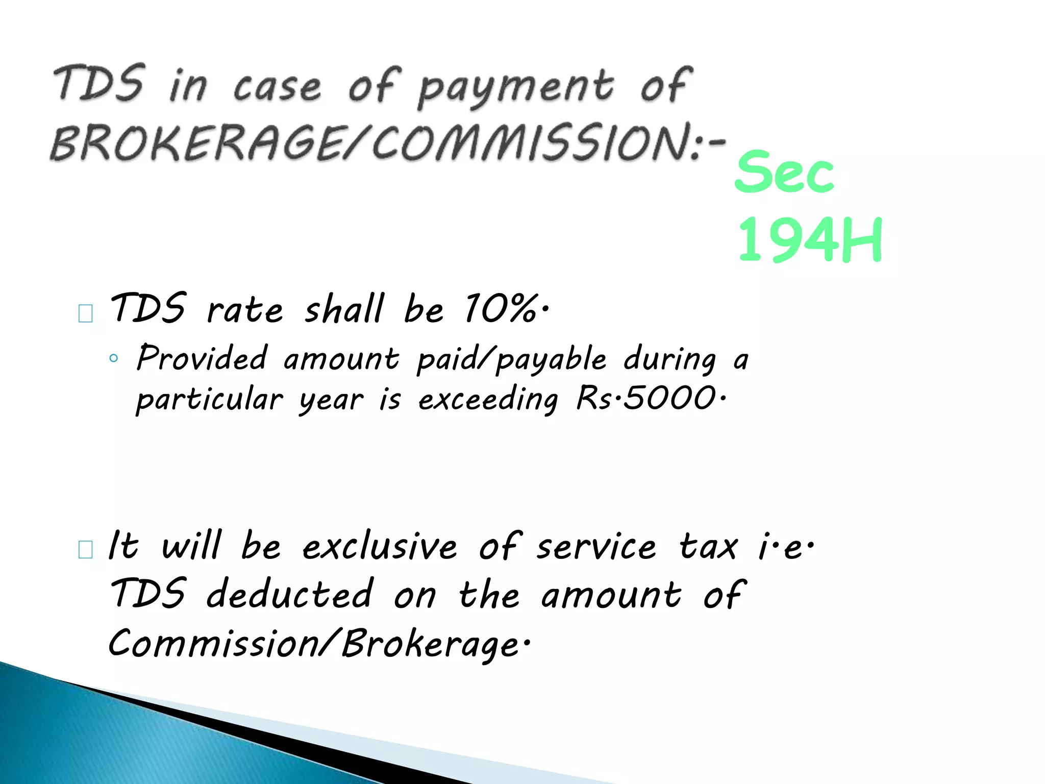 TDS rate shall be 10%.
◦ Provided amount paid/payable during a
particular year is exceeding Rs.5000.
It will be exclusive of service tax i.e.
TDS deducted on the amount of
Commission/Brokerage.
Sec
194H
 