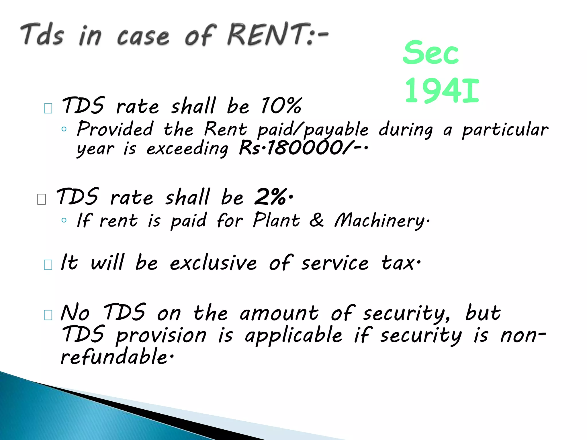 TDS rate shall be 10%
◦ Provided the Rent paid/payable during a particular
year is exceeding Rs.180000/-.
TDS rate shall be 2%.
◦ If rent is paid for Plant & Machinery.
It will be exclusive of service tax.
No TDS on the amount of security, but
TDS provision is applicable if security is non-
refundable.
Sec
194I
 