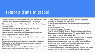 Història d’una migració
De petita vivia en un poble de Lleó aprop de Pont ferrada i era
una vida plena de natura plena de boscos i muntanyes.
El poble on viva era un poble molt petit envoltat de muntanyes
i es deia Boufas.
La casa on vivia, era una casa senzilla que tenia sis
habitacions ,cuina,menjador, es golfes.
I els seus pares sempre estaven treballant al camp o fent
coses per guanyar una mica de diners .
Llavors si necessitava alguna cosa li demanava a les seves
germanes.
Sempre intentava juga amb els altres nens del poble jugava a
fet i amagar ,a jocs de corre ,jocs amb cordes o que no
necessitin molts materials.
Anava a l’escola però només a l' hivern i llibres que tenen eren
de la escola i tant sol estudiava el mes bàsic.
Al poble no treballava només ajudava als seus pares fent
pastereig de vaques o en l'agricultura.
va decidir marxar per treball per tenir millor economia poder
viure millor
va marxar sola en tren.
El viatge se’l va pagar el seu pare.
Va anar primer Madrid i després Barcelona i quan va arribar a
Catalunya no entenia l’idioma quan. Va anar a Madrid tenia 18
anys, i quan va arribar a Barcelona, 20.
Quan va arribar a la ciutat va passar més gana, que no al poble
per que en el seu poble tenia es seus propis cultius.
No li va costar integrar-se al país. I en total a viscut en Madrid,
al seu poble, aquí terrassa. Va començar a treballar servint
cases i a tingut molts treballs però del mateix.
se sent actualment molt bé a ella li agradaria tornar al seu poble
de visita però no per a viure ja que no queda ningú al poble.
 