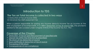 When a person responsible for paying any income deducts Income Tax on income at the
time of payment of income/credit, it is called ‘Deduction of Tax at source-TDS’ The provisions
related to TDS are covered under Chapter XVII-B of the Income Tax Act, 1961.
Coverage of the Chapter
 Deduction of tax on specified payment at specified rate
 Deposit tax within the time limit as prescribed
 File return of tax deducted at source
 Issue certificate of deduction of tax at source
 Processing of TDS return
 Consequences of non-compliance
Introduction to TDS
The Tax on Total Income is collected in two ways
1) Deduction of Tax at Source (TDS)
2) Advance Tax /Self assessment tax
1
 
