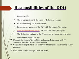 Responsibilities of the DDO
 Ensure /Verify-
• The evidences towards the claim of deductions / losses.
• PAN furnished by the officer/official.
• Ensure the correctness of the PAN with the Income Tax portal.
www.incometaxindia.gov.in -> Know Your PAN | TAN | AO.
• The deductions claimed in the IT statement are as per the provisions
contained in Income tax Act.
 Compute the Income Tax Liability and reconcile the same with IT
Statement furnished by the Officer/Official.
 Calculate Average Rate of Tax and Deduct the Income Tax from the salary
payment.
 Issue Form 16/16A through TRACES Portal.
 