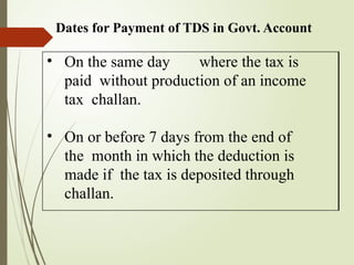 Dates for Payment of TDS in Govt. Account
• On the same day where the tax is
paid without production of an income
tax challan.
• On or before 7 days from the end of
the month in which the deduction is
made if the tax is deposited through
challan.
 