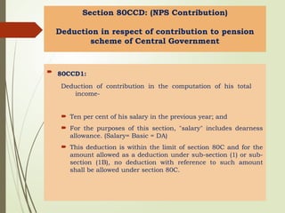 Section 80CCD: (NPS Contribution)
Deduction in respect of contribution to pension
scheme of Central Government
 80CCD1:
Deduction of contribution in the computation of his total
income-
 Ten per cent of his salary in the previous year; and
 For the purposes of this section, "salary" includes dearness
allowance. (Salary= Basic = DA)
 This deduction is within the limit of section 80C and for the
amount allowed as a deduction under sub-section (1) or sub-
section (1B), no deduction with reference to such amount
shall be allowed under section 80C.
 