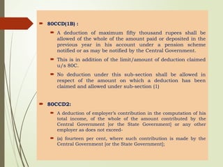  80CCD(1B) :
 A deduction of maximum fifty thousand rupees shall be
allowed of the whole of the amount paid or deposited in the
previous year in his account under a pension scheme
notified or as may be notified by the Central Government.
 This is in addition of the limit/amount of deduction claimed
u/s 80C.
 No deduction under this sub-section shall be allowed in
respect of the amount on which a deduction has been
claimed and allowed under sub-section (1)
 80CCD2:
 A deduction of employer’s contribution in the computation of his
total income, of the whole of the amount contributed by the
Central Government [or the State Government] or any other
employer as does not exceed-
 (a) fourteen per cent, where such contribution is made by the
Central Government [or the State Government];
 