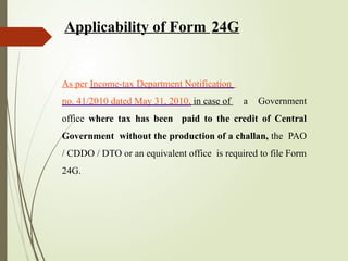 As per Income-tax Department Notification
no. 41/2010 dated May 31, 2010, in case of a Government
office where tax has been paid to the credit of Central
Government without the production of a challan, the PAO
/ CDDO / DTO or an equivalent office is required to file Form
24G.
Applicability of Form 24G
 