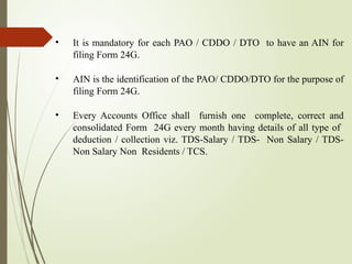 • It is mandatory for each PAO / CDDO / DTO to have an AIN for
filing Form 24G.
• AIN is the identification of the PAO/ CDDO/DTO for the purpose of
filing Form 24G.
• Every Accounts Office shall furnish one complete, correct and
consolidated Form 24G every month having details of all type of
deduction / collection viz. TDS-Salary / TDS- Non Salary / TDS-
Non Salary Non Residents / TCS.
 