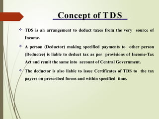 Concept of TDS
 TDS is an arrangement to deduct taxes from the very source of
Income.
 A person (Deductor) making specified payments to other person
(Deductee) is liable to deduct tax as per provisions of Income-Tax
Act and remit the same into account of Central Government.
 The deductor is also liable to issue Certificates of TDS to the tax
payers on prescribed forms and within specified time.
 