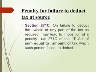 Penalty for failure to deduct
tax at source
• Section 271C: On failure to deduct
the whole or any part of the tax as
required may lead to imposition of a
penalty u/s 271C of the I.T. Act of
sum equal to amount of tax which
such person failed to deduct.
 