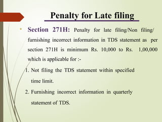Penalty for Late filing
• Section 271H: Penalty for late filing/Non filing/
furnishing incorrect information in TDS statement as per
section 271H is minimum Rs. 10,000 to Rs. 1,00,000
which is applicable for :-
1. Not filing the TDS statement within specified
time limit.
2. Furnishing incorrect information in quarterly
statement of TDS.
 