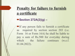 Penalty for failure to furnish
a certificate
Section 272A(2)(g) –
If any person fails to furnish a certificate
as required by section section 203 (i.e.
Form 16 or Form 16A) he shall be liable to
pay a sum of Rs.500 for everyday during
which the failure continues (w.e.f.
01.04.2022).
 