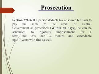 Prosecution
Section 276B- If a person deducts tax at source but fails to
pay the same to the credit of Central
Government as prescribed (Within 60 days), he can be
sentenced to rigorous imprisonment for a
term not less than 3 months and extendable
upto 7 years with fine as well.
 