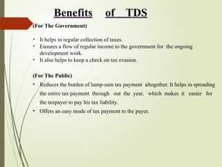 Benefits of TDS
(For The Government)
• It helps in regular collection of taxes.
• Ensures a flow of regular income to the government for the ongoing
development work.
• It also helps to keep a check on tax evasion.
(For The Public)
• Reduces the burden of lump-sum tax payment altogether. It helps in spreading
the entire tax payment through out the year, which makes it easier for
the taxpayer to pay his tax liability.
• Offers an easy mode of tax payment to the payer.
 