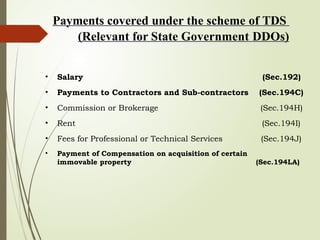 Payments covered under the scheme of TDS
(Relevant for State Government DDOs)
• Salary (Sec.192)
• Payments to Contractors and Sub-contractors (Sec.194C)
• Commission or Brokerage (Sec.194H)
• Rent (Sec.194I)
• Fees for Professional or Technical Services (Sec.194J)
• Payment of Compensation on acquisition of certain
immovable property (Sec.194LA)
 