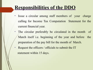 Responsibilities of the DDO
• Issue a circular among staff members of your charge
calling for Income Tax Computation Statement for the
current financial year.
• The circular preferably be circulated in the month of
March itself i.e. beginning of the year and before the
preparation of the pay bill for the month of March.
• Request the officers / officials to submit the IT
statement within 15 days.
 