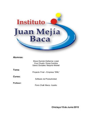 Alumnas:
Bravo Damián Katherine Lizzet
Cruz Chuzón Diana Carolina
Sáenz Gonzales Marjorie Mishell
Tema:
Proyecto Final – Empresa “DML”
Curso:
Software de Productividad
Profesor:
Porro Chulli Marco Aurelio
Chiclayo 15 de Junio 2015
 