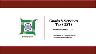Goods & Services
Tax (GST)
Department of Commercial Tax,
Government of Jharkhand
1
Presentation on “ TDS”
 