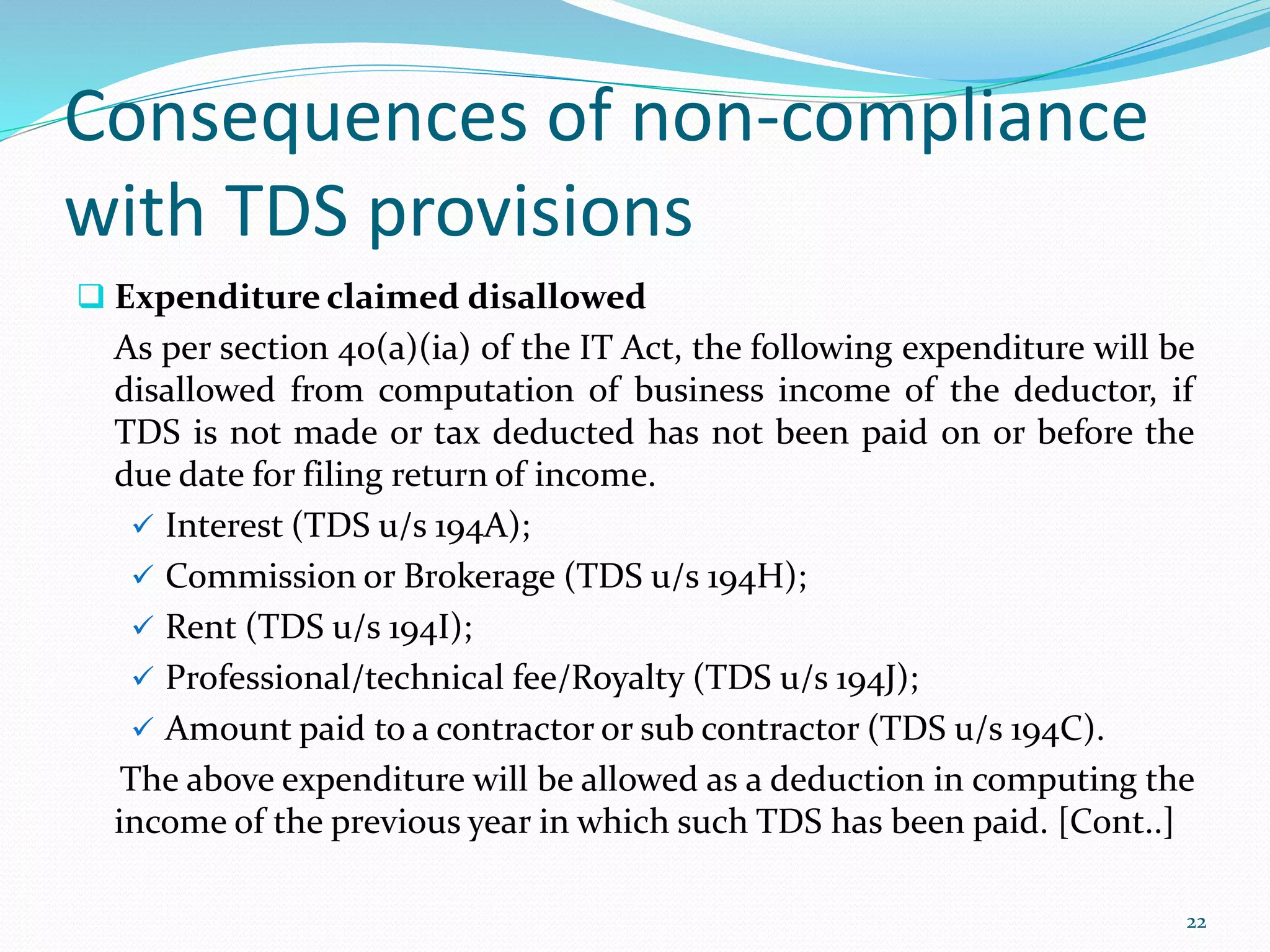 Consequences of non-compliance
with TDS provisions
 Expenditure claimed disallowed
As per section 40(a)(ia) of the IT Act, the following expenditure will be
disallowed from computation of business income of the deductor, if
TDS is not made or tax deducted has not been paid on or before the
due date for filing return of income.
 Interest (TDS u/s 194A);
 Commission or Brokerage (TDS u/s 194H);
 Rent (TDS u/s 194I);
 Professional/technical fee/Royalty (TDS u/s 194J);
 Amount paid to a contractor or sub contractor (TDS u/s 194C).
The above expenditure will be allowed as a deduction in computing the
income of the previous year in which such TDS has been paid. [Cont..]
22
 