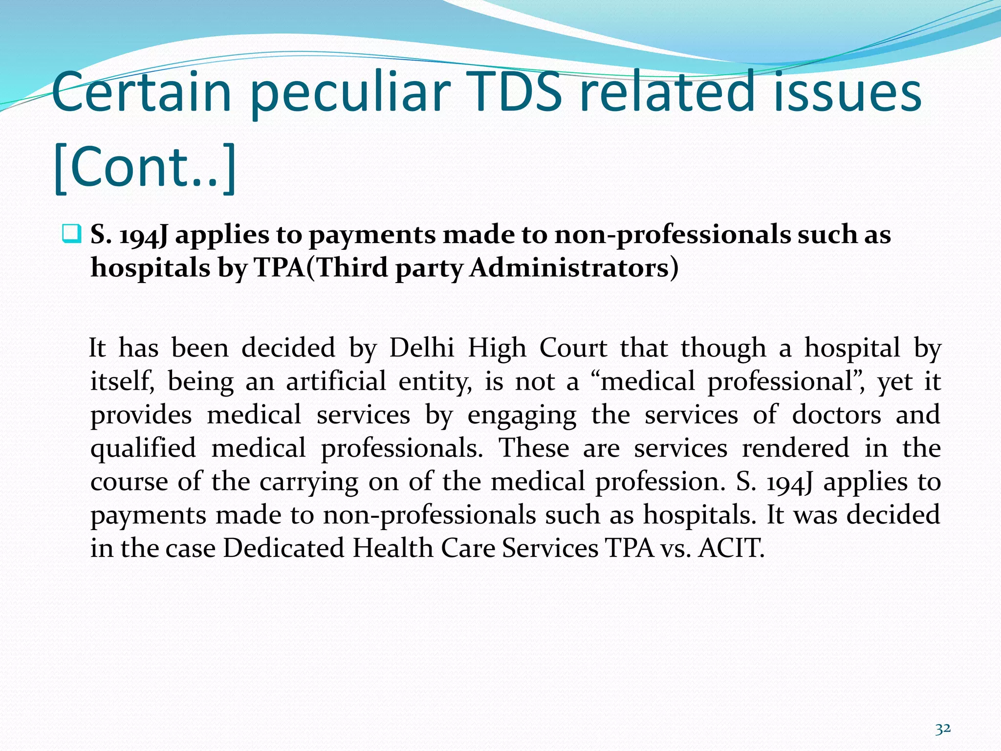 Certain peculiar TDS related issues
[Cont..]
 S. 194J applies to payments made to non-professionals such as
hospitals by TPA(Third party Administrators)
It has been decided by Delhi High Court that though a hospital by
itself, being an artificial entity, is not a &ldquo;medical professional&rdquo;, yet it
provides medical services by engaging the services of doctors and
qualified medical professionals. These are services rendered in the
course of the carrying on of the medical profession. S. 194J applies to
payments made to non-professionals such as hospitals. It was decided
in the case Dedicated Health Care Services TPA vs. ACIT.
32
 