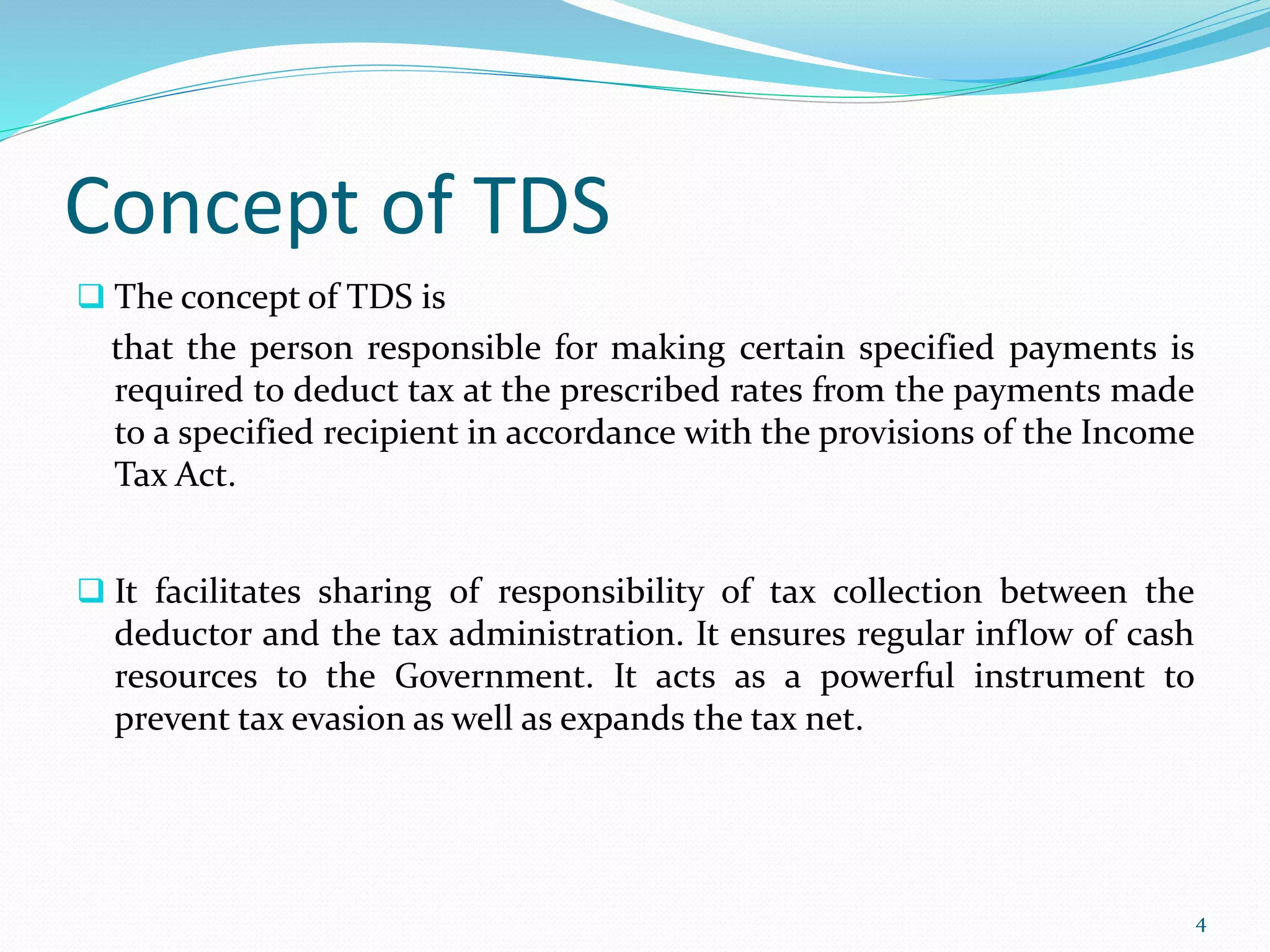 Concept of TDS
 The concept of TDS is
that the person responsible for making certain specified payments is
required to deduct tax at the prescribed rates from the payments made
to a specified recipient in accordance with the provisions of the Income
Tax Act.
 It facilitates sharing of responsibility of tax collection between the
deductor and the tax administration. It ensures regular inflow of cash
resources to the Government. It acts as a powerful instrument to
prevent tax evasion as well as expands the tax net.
4
 