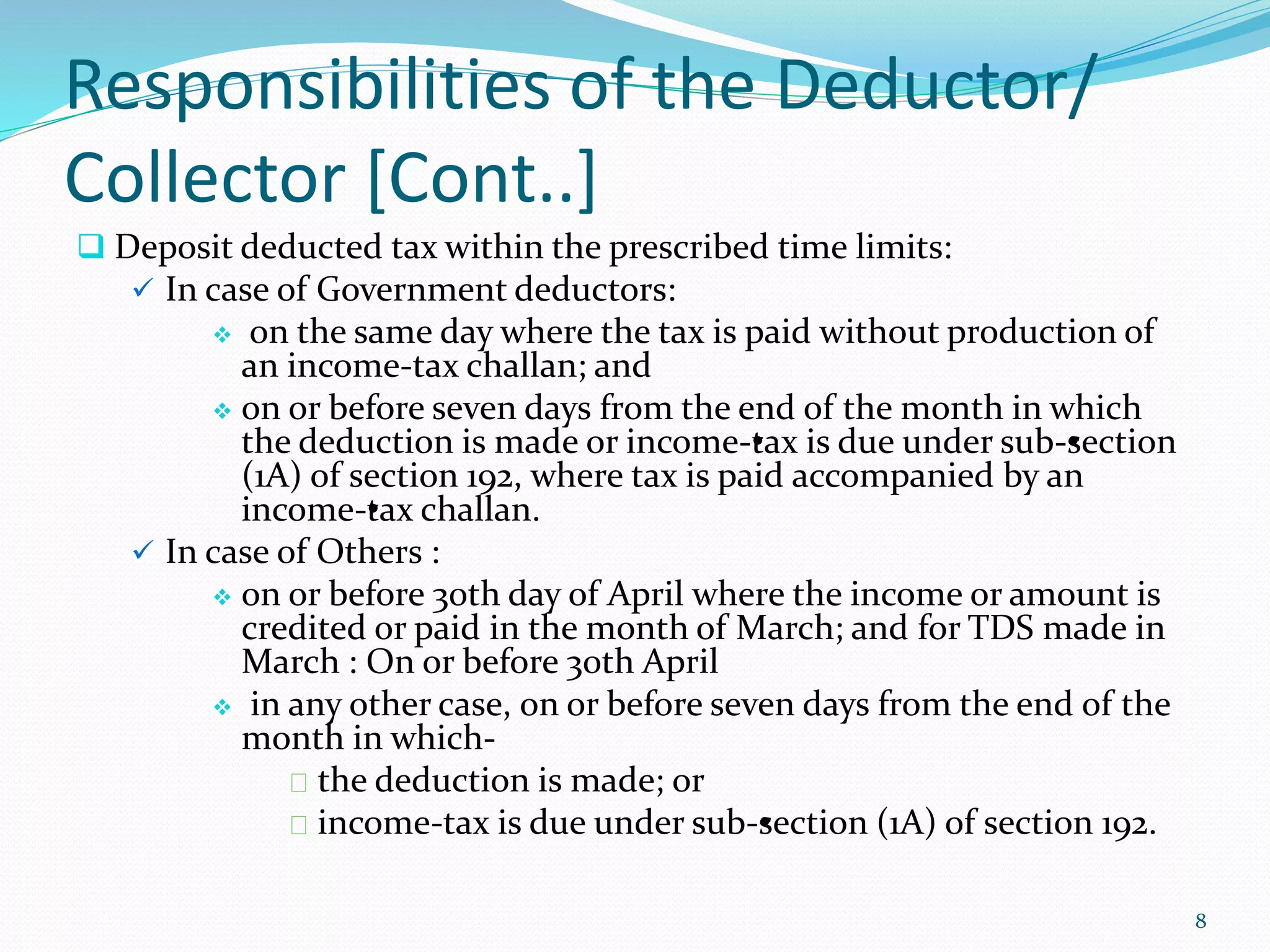 Responsibilities of the Deductor/
Collector [Cont..]
 Deposit deducted tax within the prescribed time limits:
 In case of Government deductors:
 on the same day where the tax is paid without production of
an income-tax challan; and
 on or before seven days from the end of the month in which
the deduction is made or income-&bull;tax is due under sub-&bull;section
(1A) of section 192, where tax is paid accompanied by an
income-&bull;tax challan.
 In case of Others :
 on or before 30th day of April where the income or amount is
credited or paid in the month of March; and for TDS made in
March : On or before 30th April
 in any other case, on or before seven days from the end of the
month in which-
the deduction is made; or
income-tax is due under sub-&bull;section (1A) of section 192.
8
 
