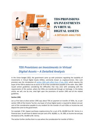 TDS Provisions on Investments in Virtual
Digital Assets – A Detailed Analysis
In the Union Budget 2022, the government came up with provisions regulating the taxability of
investments in Virtual Digital Assets (VDAs), commonly known as cryptocurrencies. One such
provision was the introduction of section 194S with effect from 1st
July, 2022, which requires the
buyer of the VDA to deduct tax at source at 1% of the consideration payable to the seller. Also, CBDT
issued certain guidelines considering the difficulties that may arise with complying with the
requirements of this section, where the VDAs are transferred through an Exchange. In the below
article, we will, one by one, shed light upon the provisions of section 194S and all the related
guidelines.
Section 194S
Let us first look at what section 194S says about TDS on payment on transfer of VDAs. So, as per
section 194S of the Income Tax Act, any buyer of virtual digital assets is required to deduct one per
cent of the consideration payable to any resident for the transfer of such VDAs as Income-tax and
deposit the same to the government.
For example: If Mr. Kapoor purchases cryptocurrency for a sum of Rs. 60,000 from Mr. Verma in a
financial year, he will have to deduct one per cent of Rs. 60,000, i.e., Rs. 600, as Income-tax and pay
the balance of Rs. 59,400 to Mr. Verma.
The section further clarifies that in a case where the consideration for transfer of VDA is -
 