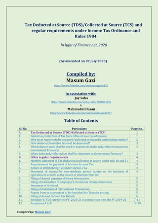 Compiled by: Masum Gazi
Tax Deducted at Source (TDS)/Collected at Source (TCS) and
regular requirements under Income Tax Ordinance and
Rules 1984
In light of Finance Act, 2020
(As amended on 07 July 2020)
Compiled by:
Masum Gazi
https://www.linkedin.com/in/masumgazi613/
In association with:
Joy Saha
https://www.linkedin.com/in/joy-saha-78308b145/
&
Mahmudul Hasan
https://www.linkedin.com/in/mahmudulhasan2107/
Table of Contents
Sl. No. Particulars Page No.
A. Tax Deducted at Source (TDS)/Collected at Source (TCS) 1
1. Deduction/collection of Tax from different sources of Income 1
2. Why tax is required to be deducted/collected at source by withholding entities? 2
3. How deducted/collected tax shall be deposited? 3
4. Which deposit code shall be used to deposit the deducted/collected amount to
Government Treasury?
3
5. When deducted/collected tax shall be deposited to Government Treasury? 3
B. Other regular requirements 4
1. Monthly statement of Tax deduction/collection at source under rule 18 and 21 4
2. Requirements for payment of Advance Income Tax 4
3. Return of Withholding Tax under section 75A 4
4. Statement of income by non-residents person carries on the business of
operation of aircraft, as the owner or charterer thereof
4
5. Filing of Annual payment of Salary information 5
6. Filing of information of employee’s income tax return submission 5
7. Statement of dividend 5
8. Filing of statement of International Transaction 5
9. Report from an accountant to be furnished for Transfer pricing 5
10. Filing of Annual Income Tax Return 6
11. Schedule-1: TDS rate for the FY: 2020-21 in comparison with the FY 2019-20 7-11
12. Annexures A to F 12-19
 