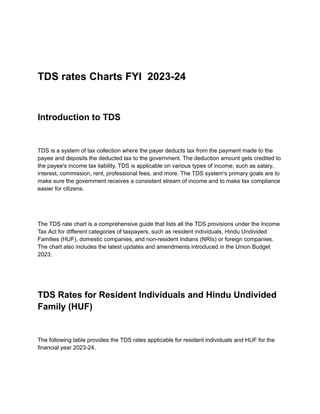 TDS rates Charts FYI 2023-24
Introduction to TDS
TDS is a system of tax collection where the payer deducts tax from the payment made to the
payee and deposits the deducted tax to the government. The deduction amount gets credited to
the payee's income tax liability. TDS is applicable on various types of income, such as salary,
interest, commission, rent, professional fees, and more. The TDS system's primary goals are to
make sure the government receives a consistent stream of income and to make tax compliance
easier for citizens.
The TDS rate chart is a comprehensive guide that lists all the TDS provisions under the Income
Tax Act for different categories of taxpayers, such as resident individuals, Hindu Undivided
Families (HUF), domestic companies, and non-resident Indians (NRIs) or foreign companies.
The chart also includes the latest updates and amendments introduced in the Union Budget
2023.
TDS Rates for Resident Individuals and Hindu Undivided
Family (HUF)
The following table provides the TDS rates applicable for resident individuals and HUF for the
financial year 2023-24.
 