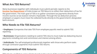 2
What Are TDS Returns?
Many businesses together with individuals must submit periodic reports to the
Income Tax Department of India known as TDS Returns to reflect their deductions of tax for
the government. The main goal of TDS is to gather consistent tax payments directly from
income sources so tax evasion remains impossible. Through the tax deduction process
employers or payers must move the collected funds directly to the government's designated
bank account.
Who Needs to File TDS Returns?
• Employers: Companies that take TDS from employee payrolls need to submit TDS
reporting.
• Businesses: Organizations needing to submit TDS returns must make tax deducting Source
payments including rent and commission and interest among others.
• Individuals: The self-employed professionals together with those who perform tasks
through contractor payments must submit TDS returns.
Components of TDS Returns
 