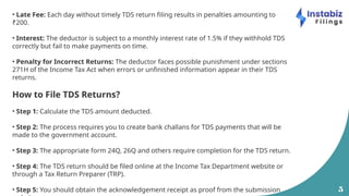 5
• Late Fee: Each day without timely TDS return filing results in penalties amounting to
₹200.
• Interest: The deductor is subject to a monthly interest rate of 1.5% if they withhold TDS
correctly but fail to make payments on time.
• Penalty for Incorrect Returns: The deductor faces possible punishment under sections
271H of the Income Tax Act when errors or unfinished information appear in their TDS
returns.
How to File TDS Returns?
• Step 1: Calculate the TDS amount deducted.
• Step 2: The process requires you to create bank challans for TDS payments that will be
made to the government account.
• Step 3: The appropriate form 24Q, 26Q and others require completion for the TDS return.
• Step 4: The TDS return should be filed online at the Income Tax Department website or
through a Tax Return Preparer (TRP).
• Step 5: You should obtain the acknowledgement receipt as proof from the submission
 