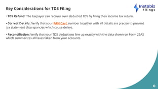 6
Key Considerations for TDS Filing
• TDS Refund: The taxpayer can recover over deducted TDS by filing their income tax return.
• Correct Details: Verify that your PAN Card number together with all details are precise to prevent
tax statement discrepancies which cause delays.
• Reconciliation: Verify that your TDS deductions line up exactly with the data shown on Form 26AS
which summarizes all taxes taken from your accounts.
 