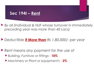 Sec 194I – Rent
 By all (Individual & HUF whose turnover in Immediately
preceding year was more than 40 Lacs)
 Deductible if More than Rs 1,80,000/- per year
 Rent means any payment for the use of
 Building, Furniture or fittings - 10%
 Machinery or Plant or equipment's - 2%
 