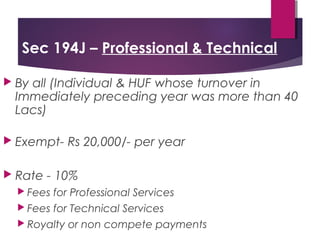 Sec 194J – Professional & Technical
 By all (Individual & HUF whose turnover in
Immediately preceding year was more than 40
Lacs)
 Exempt- Rs 20,000/- per year
 Rate - 10%
 Fees for Professional Services
 Fees for Technical Services
 Royalty or non compete payments
 