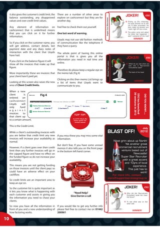 it also gives the customer’s credit limit, the There are a number of other areas to
                                                                                                                                        J
                                                                                                                                        JOKER!                                       £50
     balance outstanding, any disapproved explore on cashconnect but they are for




                                                                                                        Angela from Manchester
     values and over credit limit values.           another day.                                                                        Q: Driving up the motorway,
                                                                                                                                           my boss phoned me & told
                                                                                                                                           me I'd been promoted. He
     Any element of information on Feel free to check them out yourself.                                                                   then made me director and
                                                                                                                                           I went right off into a tree.
     cashconnect that is underlined means
                                                                                                                                        A: The police came and asked
     that you can click on it for further One last word of warning.




                                                                                                          g
                                                                                                                                           me what had happened. I
     information.                                                                                                                          said 'I careered off the road"
                                                                                                                                                   WINNER!
                                               Lloyds may not use old fashion methods
     So if you click on the customer name, you of communication like the telephone if
     will get address, contact details, last they have a query.
     payment date and any diary notes of
     interaction with the client that Lloyds The whole point of having this online
     have had.                                 portal is that is gives you all the
                                                information you need in real time and
                                                                                                                                         J
                                                                                                                                         JOKER!                                           £50
     If you click on the balance figure it will




                                                                                                                 Michael from Lodnon
                                                online.                                                                                  Q: What do you see when you
     show all the invoices that make up that                                                                                                look into a Recruitment
     figure.                                                                                                                                Consultants eyes?
                                                Therefore do please keep a regular eye on
                                                                                                                                         A: The back of his head
     More importantly these are invoices that the memo tab (Fig 4)
     your client hasn’t paid yet.
                                                Clicking on this then memo List brings up
                                                                                                                                                    WINNER!
     Looking at this screen also raises the new a list of items that Lloyds want to
     area of Client Credit limits.              communicate to you.

     When a new




                                                                                                                                                   30 ventures in 2012
                                                                                                                                                    SSG has launched
     client         is




                                                                                                                                                                           DID YOU KNOW?....
                                 Fig 4
     entered      on
     cashconnect
     Lloyds      will
     only       fund
     a g a i n s t
     invoices      to
                                                                TOP TIP!
     that client up
                                                              ALWAYS Check the
     to a certain amount.                                      memo section for
                                                                unread memos

     This is the Credit Limit.
                                                                                                                                                                          July
     While a client’s outstanding invoices with                                                                    BLAST OFF!                                            2012
     you are below that credit limit any new If you miss these you may miss some vital
     invoices will increase your availability as information.
     normal.                                                                                                             Nowt grim about up North!
                                                 But don’t fear, If you have some unread                                          Yet another great
     However, if a client goes over their credit memos it also tells you on the front page                                 Commercial recruitment
     limit then any further invoices will go in in the bottom left hand corner.                                               venture based out of
     the capped figure and have no effect on                                                                                             Newcastle!
     the funded figure so do not increase your                                                                                Super Star Recruiter
     availability.                                                                                                              with a great accent
                                                                                                                                 and 10yrs of local
     This means you are not getting funding                                                                                             experience.
     on those invoices until the client pays so                                                                                     This just has to
     could have an adverse effect on your                                                                                                      work!
     cashflow.                                                                                                          For more info, contact:
                                                                                                                    clare@supportservicesgroup.tv
     So credit limits are an important area to
     keep an eye on.
     So the customer list is quite important as                                                                                        J
                                                                                                                                       JOKER!                               £50

     it lets you know what is happening with
                                                              “Need Help?
                                                                                             Luke from Herts




                                                                                                                                       Q: Why did the Recruitment
     each customer and assists in giving you                                                                                              Consultant scale the chain
                                                            Give Darren a call                                                            link fence?
     the information you need to chase your
     clients.                                                                                                                          A: To see what was on the
                                                                                                                                          other side
     So now you have all the information in If you would like to get any further info
     front of you and a new understanding of please feel free to contact me on 01442                                                             WINNER!
     how factoring works.                    200961

10
 