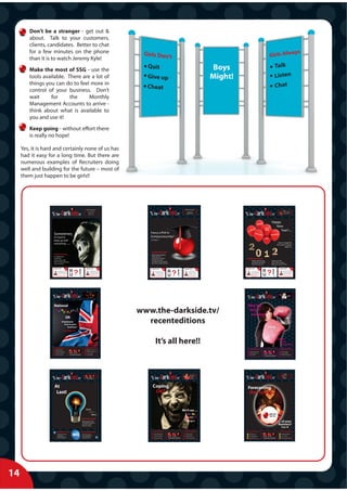 Don’t be a stranger - get out &
        about. Talk to your customers,
        clients, candidates. Better to chat
        for a few minutes on the phone
        than it is to watch Jeremy Kyle!
        Make the most of SSG - use the                                                                                                                                                                                                                                                                           Boys
        tools available. There are a lot of                                                                                                                                                                                                                                                                      Might!
        things you can do to feel more in
        control of your business. Don’t
        wait     for      the     Monthly
        Management Accounts to arrive -
        think about what is available to
        you and use it!
        Keep going - without effort there
        is really no hope!

     Yes, it is hard and certainly none of us has
     had it easy for a long time. But there are
     numerous examples of Recruiters doing
     well and building for the future – most of
     them just happen to be girls!!




                                                                                                                                                                                     Dark side.tv
                                                                                                                                                                                                                                                               30k Basic 50% Equity!




                                                                                                                                                                                                                                                                                                                                                                  Dark side.tv
                                                                                                                                                                                                                                 NOVEMBER




                                                                                               DIRECTOR DESIGNATE (x2)
                                                                                   SEPTEMBER




                                                                                                                                                                                                                                                                                                         2011




                                                                                                                                         ww
                                                                                                                                                                                                                                                                                                                                                                                                                                                    P in
                                                                                                                                                                                                                                                                                                                                                                                                                                                    PhD




                                                                                                                                                                                                                                                                                                                                                                                                                 JANUARY
                                                                                                                               2011




                                                                                                                                                                                                                                                                                                                                                                                                                                                                                2012
                                                                                                                                                                                                                                                                                                                          ww
                                                                                                  45k + Bonus + 10% Equity
                                                                                                                                                                                                                                                                        Herts base for                                                                                                                                                              E
                                                                                                                                                                                                                                                                                                                                                                                                                                                    Entrepreneurship


                                                                                                                                          w. the
                                                                                                        Nr. Heathrow



                                                                                                                                                                                                                                                                                                                           w. the
                                                                                                   The Opportunity of 2011                                                                                                                                            a GREAT Recruiter
                                                                                                                                                                                                                                                                    See Page 2 for Details                                                                                                                                                            www.SSG-PhD.tv
                                                                                                     Page 18 for Details




                                                                                                                                                                                                                                                                                                                                                                                                      Happy
                                                                                                                                                                                                                                                                                                                                                                                                         New
                                                                                                                                                                                                                                                                                                                                                                                                            Year?....
                    Sometimes                                                                                                                                Fancy a PhD in
                    it’s hard to                                                                                                                             Entrepreneurship?
                                                                                                                                                             See Page 12
                    keep up with
                                                                                                                                                                                                                                                                                                                                                                                                                  How to escape the
                    everything ........                                                                                                                                                                                                                                                                                                                                                                         2012 doom & gloom
                                                                                                                                                                                                                                                                                                                                                                                                                          (page 13)


                                                                                                                                                             Inside this issue:
                    Inside this issue:                                                                                                                       Banks take a bashing
                    Be a VIDEO Star!                                                                                                                         Selling Up! Part 1
                    Is AWR Evil?                                                                                                                             Corporation Tax Basics                                                                                                                                                        Inside this issue:
                                                                                                                                                             Google+ Exposed!
                                                                                                                                                             The Death of Cold Calling?
                                                                                                                                                                                                                                                                                                                                                      Selling Up! Part Deux                     :    3 Ways to SYOB
                    Start Your Own Business                                                                                                                                                                                                                                                                                                           Develop a Press Release                   :    Clare is serious (again)
                    Time to Sell Up?                                                                                                                         Who Owns YOUR Contacts?
                                                                                                                                                                                                                                                                                                                                                      Meet SSG’s New Girl                       :    Making the most of SKYPE

                                                                                                                                                                                                                                                                                                                                                                                 Very                                                                                              Feb
                                                                                                                                                              BLAST OFF!                         August
                                                                                                                                                                                                                                                                BLAST OFF!                             October                              BLAST OFF!                           Soon                                                      BLAST OFF!                            2012



                                                                                                                                                                                                                                                                                                                                                                                         R             N
                                                                                                                                                                                                  2011                                                                                                   2011



                                                                                                                                                                                                          R              N
                                                                                                                                                                                                                                        ENGINEERING AND RTR




                                                                                                                                                                                                                                                                                                                                                                                              ?
                                                                                                                                         COMMERCIAL AND FS




                                                                                                                                                                                                                                                                                                                                                                                                                       Your Best Friend
                                                                                                                                                                                                                                                                                                                          You from Home!




                                                                                                                                                                                                               ?
                                                                                                                                                                                                                                                                                                                                                                                                                                                         Bob made the break and he
                                                                                                                                                                 Great New Partnership formed by
                                                                                                                                                                   Experienced Recruiters looking to
                                                                                                                                                                                                                         E
                                                                                                                                                                                                                                                                                Unusual combination of
                                                                                                                                                                                                                                                                         Engineering recruitment with a
                                                                                                                                                                                                                                                                          side dish of RTR work! This is a
                                                                                                                                                                                                                                                                                                                                                            Happy, content & safe in
                                                                                                                                                                                                                                                                                                                                                   the knowledge that whatever you                     E                                          is doing well. You try to be pleased
                                                                                                                                                                                                                                                                                                                                                                                                                                                  for him of course, but as Morrisey
                                                                                                                                                                      exploit their combined 10 years
                                                                                                                                                                     of Perm’ based Commercial and
                                                                                                                                                                                                                         X
                                                                                                                                                                                                                                                                          business led by a Recruiter with
                                                                                                                                                                                                                                                                                                                                              acheive will be for you and your family.
                                                                                                                                                                                                                                                                                                                                                     Never did the phrase ‘work for                    X                                              might sing ‘we hate it when our




                                                                                                                                                                                                                                                                                                                                                                                         U
                                                                                                                                                                                                                                                                              lots of experience and lots of                                                                                                                                         friends are successful’.Tough to




                                                                                                                                                                                                          U
                                                                                                                                                                        Financial services experience.                                                                                                                                          someone else’ sound so silly, you’re
                                                                                                                                                                   Clients are UK based with a focus
                                                                                                                                                                                on salaries up to £50k
                                                                                                                                                                                                                         T
                                                                                                                                                                                                                                                                          frustration about having worked
                                                                                                                                                                                                                                                                            for someone else for too long!
                                                                                                                                                                                                                                                                                                                                                  motivated & progressing your life
                                                                                                                                                                                                                                                                                                                                                   Why not call David on
                                                                                                                                                                                                                                                                                                                                                                                                       T                                              watch. It should have been you.

                                                                                                                                                                                                                                                                                                                                                                                                                                                     Why not call ‘The Samaritans’
                                                                                                                                                                    For more info, contact:                                                                               For more info, contact:                                              01442 200944 to chat through                                                                           or Bob (ask him for a job?)
                                                                                                                                                                clare@supportservicesgroup.tv                                                                         clare@supportservicesgroup.tv                                                  how to break free




                                   Dark side.tv
                                                                                                 Company car?........




                                                                                                                                                                                                                                                                                                                                                                        Dark side.tv
                                                                                                                             2012




                                                                                                                                                                                                                                                                                                                                                                                                                  SEPTEMBER




                   ww
                                                                           JUNE




                                                                                                                                                                                                                                                                                                                                                                                                                                                                                  2012

                                                                                                                                                                                                                                                                                                                                            ww
                                                                                                                                                                                                                                                                                                                                                                                                                                          WANTT


                    w. the
                                                                                                                                                                                                                                                                                                                                                                                                                                           TO                      KNOW
                                                                                                   Is it worth it?
                                                                                                                                                                                                                                                                                                                                             w. the                                                                                                                WHY?




                    National                                                                                                                                                                                                                                                                                                                Why the
                                                                                                                                      www.the-darkside.tv/                                                                                                                                                                                  Girls ‘r’
                                                                                                                                                                                                                                                                                                                                             winning!
                                                                                                                                                                                                                                                                                                                                                                                                                     SEE
                                            OR
                                   Unwelcome
                                     Cost to your
                                                                                                                                        recenteditions
                                        business?                                                                                                                                                                                                                                                                                                                                               PAGE
                                     - see Page 16 -                                                                                                                                                                                                                                                                                                                                             11


                                                                                                                                                                     It’s all here!!                                                                                                                                                                                                                            Secrets,
                                                                                                                                                                                                                                                                                                                                                                                                                 Lies &
                                                                                                                                                                                                                                                                                                                                                                                                                   Hard Work!
                     Inside this issue:                                                        Inside this issue:
                      LinkedIn ‘TAGS’                                                           National
                                                                                                                                                                                                                                                                                                                                              Inside this issue:                                                                            Inside this issue:
                      Job Board Branding!                                                       What’s New Pussy Cat?                                                                                                                                                                                                                            Spam, Spam, Spam                                                                            Still Frustrated
                      Email on my iPhone                                                                                                                                                                                                                                                                                                         Girls, Girls, Girls                                                                         Factoring Who?
                      The ‘30 UP’ Club             The Power of Three!                          Lots of Flashes                                                                                                                                                                                                                                  Stress Test!                                                                                Clare & A Few “Myths”
                                                                                                                                                                                                                                                                                                                                                                                          The Power of Three!




                                                                                                                                                                                                                                                                                                                                                                    Dark side.tv
                                                                                                                                                                                                                                                                                                                                                                                                                                              On the ..


                                   Dark side.tv                                                                                                                                         Dark side.tv
                                                                                                                                                                                                                                                                               Love SSG?
                                                                                                                                                                                                                                                                                                                                                                                                                                                    ...
                                                                                                                                                                                                                                                                                                                                                                                                                                                                                2012
                                                                              FEBRUARY




                                                                                                                                                                                                                                                                                                                                           ww
                                                                                                                                                                                                                                                                                                      2012




                                                                                                                                                             ww
                                                                                                                                                                                                                                MARCH
                                                                                                                             2012




                                                                                                                                                                                                                                                                                                                                                                                                                 APRIL




                   ww
                                                                                                                                                                                                                                                                               Then make
                                                                                                                                                                                                                                                                                                                                                                                                                                             Couc h
                                                                                                                                                                                                                                                                                                                                            w. the
                                                                                                                                                                                                                                                              SSG



                    w. the                                                                                                                                    w. the
                                                                                                                                                                                                                                                                       SSG
                                                                                                                                                                                                                                                                                 it Pay!
                                                                                                                                                                                                                                                                                - see Page 20 -
                                                                                                                                                                                                                                                                                                                                                                                                                                                   Page 6
                                                                                                 The Power of Th
                                                                                                              Three!




                    At                                                                                                                                         Coping                                                                                                                                                                       Forecasting
                     Last!                                                                                                                                      OK?                                                                                                                                                                          the Future ...


                                                                                               Some                                                                                                                             We’ll see ...
                                                                                                 Bright
                                                                                                    ideas!                                                                                                                                                           On the ..
                                                                                                                                                                                                                                                                           ...
                                                                         Inside this issue:                                                                                                                                                                         Couc h
                                                                          Selling up! Part 3 (of 5)
                                                                          Worthwhile PR Strategy
                                                                                                                                                                                                                                                                           Page 6                                                                                                                                     ... of your
                                                                          Cash Flow Tool Kit
                                                                          Hello from Lloyds
                                                                                                                                                                                                                                                                                                                                                                                                                      Business?
                                                                                                                                                                                                                                                                                                                                                                                                                                             Pa
                                                                                                                                                                                                                                                                                                                                                                                                                                             Page 28
                                                                                                                                                                                                                                                                                                                                                                                                                                                   8

                        BRANDING FOR YOU                                 MORE, MORE, MORE!                                                                     Inside this issue:                                                                              Inside this issue:                                                           Inside this issue:                                                                             Inside this issue:
                        • Professional Presenter                         • New Client Launches                                                                   Clare’s Apprentices                                                                                On the Couch!                                                             On the Couch                                                                                   £20,000 Challenge!
                        • Online Video                                   • Free Training Resources                                                               Cash Flow Toolkit!                                                                                 Selling Up! Pt 4                                                          The Budget & You                                                                               CIS - CI What?
                        • Professional Director
                        • SSG Client Discount                                                                                                                    Chris goes all DIY                       The Power of Three!                                       Get Some Funding!                                                         Sell, Sell, Sell Pt. 5                     The Power of Three!                                 The best iPhone App’s




14
 