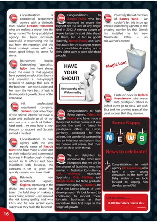 Congratulations        to             Congratulations         to           Positively the last mention
              commercial recruitment                Barnes Frank who has                 of, Barnes Frank – we
              agency with a distinctly              managed to secure the                couldn’t let this issue go
     Irish flavour Eireann Personnel       highest fee (so far!) of any single   without publishing a photo of the
     who are making a move into the        deal in 2012. A nervous couple of     amazing wonder loo that Gareth
     temp market. This long established    weeks before the start date ahead     has installed in his new
     agency has been extremely             of them, but so far so good!          Manchester       Office     –    an
     successful in weathering the fall     Bizarrely, Barnes Frank also wins     eco-warrior’s dream!
     out from the recession and this       the award for the strangest reason
     latest strategic move will only       for a candidate dropping out –
     mean good things to come for          they didn’t want to work with dead
     Anna.                                 people!
              Recruitment      Process
                                                                                           o o!
              Outsourcing specialists,
                                                HAVE                               M agic L
              Igloo (we have always
     loved the name of that agency!)
     have opened an education branch
                                                YOUR
     and recruited a heavyweight               SHOUT!
     recruiter to manage that area of
     the business – we wish Louise and
                                              Newsworthy items
     her team the very best of luck in
                                                Welcomed by
     this important growth phase of the                                                   Fantastic news for Oxford
                                              Clare@supportservicesgroup.tv
     company!                                                                             Recruitment who move
                                                                                          into prestigious offices in
               HR          professional
                                                                                  Oxford as we go to press. We wish
               recruitment company,
               Satarah took advantage                Congratulations to high Elisa and her growing team all the
     of the referral scheme we have in               flying agency, Talent on great success that they deserve.
     place and available to all of our               Board who have made a
     ventures – as a result of Esther’s
     hard work , we now have a new
                                           flying start to their business (if you
                                           pardon the pun) – based in
                                                                                        Some Nappy
     Venture to support and Satarah        prestigious offices in Luton,
     earned a nice fee!                    perfectly positioned for the
                                           airport, this wonderful partnership
              Congratulations to new       has an infectious enthusiasm that
              agency with the very         we believe will ensure that their
              trendy name of Recruit       business does great things.
     Mint who have made a solid start
     to their industrial and commercial                                            News to celebrate!
                                                    We are delighted to
     business in Peterborough - having
                                                    announce the other new
     moved in to offices and been
                                                    companies that we are in            Congratulations to retail
     inundated with business, this
                                           the process of launching onto the            agency JJH Consulting, who
     company is set to grow very
                                           market - Technical Consultancy,              have    a    new    young
     quickly – one to watch we think!
                                           CDC      Technical,     Healthcare           consultant in the form of
              Relatively            new    Specialists, Octo Staffing and               Baby Archie – we look
              recruitment        agency,   Which Doctor and Niche graduate              forward to helping him
              Digitive, operating in the   recruitment agency, Graduatis are            develop some KPIs!
     digital and creative sector has       all in the Launch phases of their
     taken the bold step of making a       development - We look forward to
     quick hiring decision – we applaud    continuing to support these
                                                                                   Did you know?.......
     the risk taking quality and wish      fantastic businesses as they
     Chris and his new recruit every       undertake their first steps in the        8,000 Recruiters receive this
     success as they build the business.   stages of growth.                                                ...........

16
 
