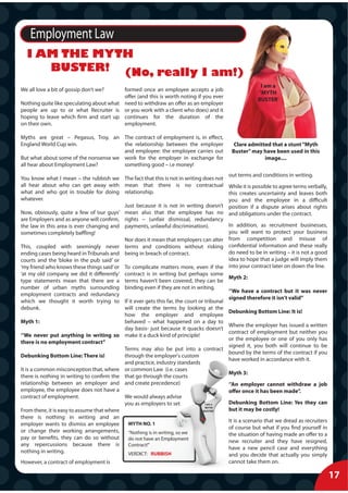 Employment Law
  I AM THE MYTH
     BUSTER! (No, really I am!)
                                                                                                       I am a
We all love a bit of gossip don’t we?     formed once an employee accepts a job
                                                                                                      ‘MYTH
                                          offer (and this is worth noting if you ever
                                                                                                     BUSTER’
Nothing quite like speculating about what need to withdraw an offer as an employer
people are up to or what Recruiter is or you work with a client who does) and it
hoping to leave which firm and start up continues for the duration of the
on their own.                             employment.

Myths are great – Pegasus, Troy, an The contract of employment is, in effect,
England World Cup win.                 the relationship between the employer              Clare admitted that a stunt “Myth
                                       and employee: the employee carries out            Buster” may have been used in this
But what about some of the nonsense we work for the employer in exchange for                          image....
all hear about Employment Law?         something good – i.e money!
                                                                                        out terms and conditions in writing.
You know what I mean – the rubbish we The fact that this is not in writing does not
all hear about who can get away with mean that there is no contractual                  While it is possible to agree terms verbally,
what and who got in trouble for doing relationship.                                     this creates uncertainty and leaves both
whatever.                                                                               you and the employee in a difficult
                                            Just because it is not in writing doesn’t   position if a dispute arises about rights
Now, obviously, quite a few of ‘our guys’ mean also that the employee has no            and obligations under the contract.
are Employers and as anyone will confirm, rights – (unfair dismissal, redundancy
the law in this area is ever changing and payments, unlawful discrimination).           In addition, as recruitment businesses,
sometimes completely baffling!                                                          you will want to protect your business
                                            Nor does it mean that employers can alter   from competition and misuse of
This, coupled with seemingly never terms and conditions without risking                 confidential information and these really
ending cases being heard in Tribunals and being in breach of contract.                  do need to be in writing – it is not a good
courts and the ‘bloke in the pub said’ or                                               idea to hope that a judge will imply them
‘my friend who knows these things said’ or To complicate matters more, even if the      into your contract later on down the line.
‘at my old company we did it differently’ contract is in writing but perhaps some
                                                                                        Myth 2:
type statements mean that there are a terms haven’t been covered, they can be
number of urban myths surrounding binding even if they are not in writing.
                                                                                        ‘’We have a contract but it was never
employment contracts and redundancy
                                                                                        signed therefore it isn’t valid’’
which we thought it worth trying to If it ever gets this far, the court or tribunal
debunk.                                     will create the terms by looking at the
                                                                                        Debunking Bottom Line: It is!
                                            how the employer and employee
Myth 1:                                     behaved – what happened on a day to
                                                                                        Where the employer has issued a written
                                            day basis- just because it quacks doesn’t
                                                                                        contract of employment but neither you
‘’We never put anything in writing so make it a duck kind of principle!
                                                                                        or the employee or one of you only has
there is no employment contract’’
                                                                                        signed it, you both will continue to be
                                            Terms may also be put into a contract
                                                                                        bound by the terms of the contract if you
Debunking Bottom Line: There is!            through the employer's custom
                                                                                        have worked in accordance with it.
                                            and practice, industry standards
It is a common misconception that, where or common Law (i.e. cases
                                                                                        Myth 3:
there is nothing in writing to confirm the that go through the courts
relationship between an employer and and create precedence)                             ‘’An employer cannot withdraw a job
employee, the employee does not have a                                                  offer once it has been made’’.
contract of employment.                     We would always advise
                                            you as employers to set            I am a   Debunking Bottom Line: Yes they can
                                                                              ‘MYTH
From there, it is easy to assume that where                                  BUSTER’    but it may be costly!
there is nothing in writing and an
                                                                                        It is a scenario that we dread as recruiters
employer wants to dismiss an employee         MYTH NO. 1
                                                                                        of course but what if you find yourself in
or change their working arrangements,         “Nothing is in writing, so we             the situation of having made an offer to a
pay or benefits, they can do so without       do not have an Employment                 new recruiter and they have resigned,
any repercussions because there is            Contract!”
                                                                                        have a new pencil case and everything
nothing in writing.                           VERDICT: RUBBISH                          and you decide that actually you simply
However, a contract of employment is                                                    cannot take them on.

                                                                                                                                        17
 