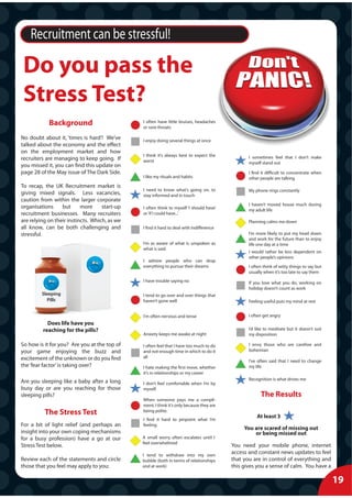 Recruitment can be stressful!

 Do you pass the
 Stress Test?
            Background                         I often have little bruises, headaches
                                               or sore throats

No doubt about it, ‘times is hard’! We’ve      I enjoy doing several things at once
talked about the economy and the effect
on the employment market and how
                                               I think it’s always best to expect the            I sometimes feel that I don’t make
recruiters are managing to keep going. If      worst                                             myself stand out
you missed it, you can find this update on
page 28 of the May issue of The Dark Side.                                                       I find it difficult to concentrate when
                                               I like my rituals and habits                      other people are talking
To recap, the UK Recruitment market is
                                               I need to know what’s going on, to                My phone rings constantly
giving mixed signals. Less vacancies,          stay informed and in touch
caution from within the larger corporate
                                                                                                 I haven’t moved house much during
organisations     but      more     start-up   I often think to myself ‘I should have’           my adult life
recruitment businesses. Many recruiters        or ‘if I could have...’
are relying on their instincts. Which, as we                                                     Planning calms me down
all know, can be both challenging and          I find it hard to deal with indifference
stressful.                                                                                       I’m more likely to put my head down
                                                                                                 and work for the future than to enjoy
                                               I’m as aware of what is unspoken as               life one day at a time
                                               what is said
                                                                                                 I would rather be less dependent on
                                                                                                 other people’s opinions
                                               I admire people who can drop
                                               everything to pursue their dreams                 I often think of witty things to say but
                                                                                                 usually when it’s too late to say them
                                               I have trouble saying no                          If you love what you do, working on
                                                                                                 holiday doesn’t count as work
         Sleeping                              I tend to go over and over things that
           Pills                               haven’t gone well                                 Feeling useful puts my mind at rest


                                               I’m often nervous and tense                       I often get angry
           Does life have you
         reaching for the pills?                                                                 I’d like to meditate but it doesn’t suit
                                               Anxiety keeps me awake at night                   my disposition

So how is it for you? Are you at the top of    I often feel that I have too much to do           I envy those who are carefree and
your game enjoying the buzz and                and not enough time in which to do it             bohemian
excitement of the unknown or do you find       all
                                                                                                 I’ve often said that I need to change
the ‘fear factor’ is taking over?              I hate making the first move, whether             my life
                                               it’s in relationships or my career
                                                                                                 Recognition is what drives me
Are you sleeping like a baby after a long      I don’t feel comfortable when I’m by
busy day or are you reaching for those         myself.
sleeping pills?                                                                                        The Results
                                               When someone pays me a compli-
                                               ment, I think it’s only because they are
          The Stress Test                      being polite.
                                                                                                     At least 3
                                               I find it hard to pinpoint what I’m
For a bit of light relief (and perhaps an      feeling.
                                                                                               You are scared of missing out
insight into your own coping mechanisms                                                            or being missed out
for a busy profession) have a go at our        A small worry often escalates until I
                                               feel overwhelmed
Stress Test below.                                                                        You need your mobile phone, internet
                                               I tend to withdraw into my own
                                                                                          access and constant news updates to feel
Review each of the statements and circle       bubble (both in terms of relationships     that you are in control of everything and
those that you feel may apply to you:          and at work)                               this gives you a sense of calm. You have a

                                                                                                                                            19
 