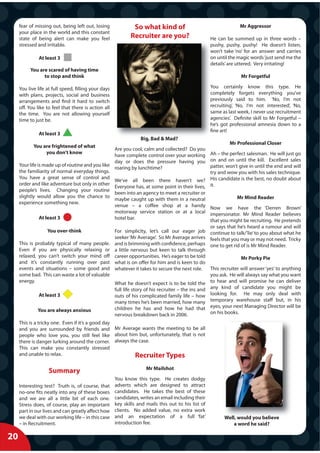 fear of missing out, being left out, losing              So what kind of                                      Mr Aggressor
     your place in the world and this constant
     state of being alert can make you feel                  Recruiter are you?                      He can be summed up in three words –
     stressed and irritable.                                                                         pushy, pushy, pushy! He doesn’t listen,
                                                                                                     won’t take ‘no’ for an answer and carries
               At least 3                                                                            on until the magic words ‘just send me the
                                                                                                     details’ are uttered. Very irritating!
          You are scared of having time
                to stop and think                                                                                  Mr Forgetful

     You live life at full speed, filling your days                                                  You certainly know this type. He
     with plans, projects, social and business                                                       completely forgets everything you’ve
     arrangements and find it hard to switch                                                         previously said to him. ‘No, I’m not
     off. You like to feel that there is action all                                                  recruiting’, ‘No, I’m not interested’, ‘No,
     the time. You are not allowing yourself                                                         same as last week, I never use recruitment
     time to just be.                                                                                agencies’. Definite skill to Mr Forgetful –
                                                                                                     he’s got professional amnesia down to a
                                                                                                     fine art!
               At least 3
                                                                  Big Bad & Mad?
                                                                  Big,
                                                                                                          Mr Professional Closer
            You are frightened of what
                                                  Are you cool, calm and collected? Do you
                 you don’t know
                                                  have complete control over your working Ah – the perfect salesman. He will just go
                                                  day or does the pressure having you on and on until the kill. Excellent sales
     Your life is made up of routine and you like                                                patter, won’t give in until the end and will
                                                  roaring by lunchtime?
     the familiarity of normal everyday things.                                                  try and wow you with his sales technique.
     You have a great sense of control and
                                                  We’ve all been there haven’t we? His candidate is the best, no doubt about
     order and like adventure but only in other
                                                  Everyone has, at some point in their lives, it.
     people’s lives. Changing your routine
                                                  been into an agency to meet a recruiter or
     slightly would allow you the chance to                                                                   Mr Mind Reader
                                                  maybe caught up with them in a neutral
     experience something new.
                                                  venue – a coffee shop at a handy Now we have the ‘Derren Brown’
                                                  motorway service station or at a local impersonator. Mr Mind Reader believes
                At least 3                        hotel bar.                                     that you might be recruiting. He pretends
                                                                                                 or says that he’s heard a rumour and will
                    You over-think                For simplicity, let’s call our eager job continue to talk/’lie’ to you about what he
                                                  seeker ‘Mr Average’. So Mr Average arrives feels that you may or may not need. Tricky
     This is probably typical of many people. and is brimming with confidence, perhaps one to get rid of is Mr Mind Reader.
     Even if you are physically relaxing or a little nervous but keen to talk through
     relaxed, you can’t switch your mind off career opportunities. He’s eager to be told                        Mr Porky Pie
     and it’s constantly running over past what is on offer for him and is keen to do
     events and situations – some good and whatever it takes to secure the next role.            This recruiter will answer ‘yes’ to anything
     some bad. This can waste a lot of valuable                                                  you ask. He will always say what you want
     energy.                                      What he doesn’t expect is to be told the to hear and will promise he can deliver
                                                  full life story of his recruiter – the ins and any kind of candidate you might be
                At least 3                        outs of his complicated family life – how looking for. He may only deal with
                                                  many times he’s been married, how many temporary warehouse staff but, in his
               You are always anxious             children he has and how he had that eyes, your next Managing Director will be
                                                  nervous breakdown back in 2006.                on his books.
     This is a tricky one. Even if it’s a good day
     and you are surrounded by friends and Mr Average wants the meeting to be all
     people who love you, you still feel like about him but, unfortunately, that is not
     there is danger lurking around the corner. always the case.
     This can make you constantly stressed
     and unable to relax.                                Recruiter Types
                                                                     Mr Mailshot
                    Summary
                                                      You know this type. He creates dodgy
     Interesting test? Truth is, of course, that      adverts which are designed to attract
     no-one fits neatly into any of these boxes       candidates. He takes the best of these
     and we are all a little bit of each one.         candidates, writes an email including their
     Stress does, of course, play an important        key skills and mails this out to his list of
     part in our lives and can greatly affect how     clients. No added value, no extra work
     we deal with our working life – in this case     and an expectation of a full ‘fat’                   Well, would you believe
     – in Recruitment.                                introduction fee.                                        a word he said?

20
 