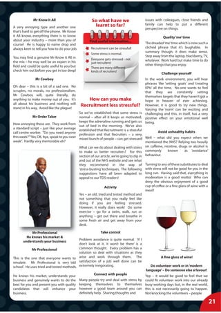 Mr Know it All                           So what have we                      issues with colleagues, close friends and
                                                       learnt so far?                      family can help to put a different
A very annoying type and another one                                                       perspective on things.
that’s hard to get off the phone. Mr Know
it All knows everything there is to know                                                               Quality ‘me’ time
about your industry – more than you of               Find useful information...
course! He is happy to name drop and                                                       The dreaded ‘me’ time which is now such a
always keen to tell you how to do your job.           Recruitment can be stressful!        clichéd phrase that it’s laughable. In
                                                                                           summary though, it does make sense.
                                                      Some stress is normal.
You may find a genuine Mr Know it All in                                                   Step away from the laptop, blackberry, TV,
                                                      Everyone gets stressed - not         whatever. Work hard but make time to do
the mix – he may well be an expert in his             just recruiters!
field and could be quite useful to you but                                                 other things that you enjoy.
                                                      There are many different
check him out before you get in too deep!             kinds of recruiters!
                                                                                                      Challenge yourself
              Mr Cowboy                                                                     In the work environment, you will hear
                                                                                            phrases like ‘setting goals’ and ‘creating
Oh dear – this is a bit of a sad one. No                                                    KPIs’ all the time. No-one wants to feel
scruples, no morals, no professionalism.                                                    that they are constantly setting
Mr Cowboy will, quite literally, do                                                         themselves targets that they haven’t got a
anything to make money out of you. It’s              How can you make                       hope in heaven of ever achieving.
all about his business and nothing will
stand in his way. Avoid like the plague!
                                               Recruitment less stressful? However, it is good to try new things.
                                                                                            Varying the ‘norm’ can be exciting and
                                              So we’ve established that some stress is challenging and this, in itself, has a very
             Mr Order Taker                   normal – after all it keeps us motivated, positive effect on your emotional well
                                              keeps the adrenaline running and gets us being.
How annoying these are. They work from
                                              out of bed in the morning. We’ve also
a standard script – just like your average
                                              established that Recruitment is a stressful             Avoid unhealthy habits
call centre worker. “Do you need anyone
                                              profession and that Recruiters – a very
this week?”“No, OK, bye, speak to you next
                                              mixed bunch of people – can get stressed! Well – what did you expect when we
week”. Hardly very memorable eh?                                                            mentioned the NHS? Relying too heavily
                                              What can we do about dealing with stress on caffeine, nicotine, drugs or alcohol is
                                              to make us better recruiters? For this commonly               known     as ‘avoidance’
                                              section of our article, we’re going to dip in behaviour.
                                              and out of the NHS website and see what
                                              they recommend in the way of                 Turning to any of these substitutes to deal
                                              ‘stress-busting’ techniques. The following   with stress will not be good for you in the
                                              suggestions have all been adapted to         long run. Having said that, everything in
                                              appeal to our TDS readers!                   moderation is a good motto! Who can
                                                                                           deny the obvious enjoyment of a good
                                                               Activity                    cup of coffee or a fine glass of wine with a
                                                                                           meal?
                                              Yes – an old, tried and tested method and
                                              not something that you really feel like
                                              doing if you are feeling stressed.
                                              However, it really does work! Do some
                                              exercise – go for a swim, walk, run or
                                              anything – get out there and breathe in
                                              some fresh air and get away from your
                                              desk.

           Mr Professional                                  Take control
        He knows his market &
                                           Problem avoidance is quite normal. ‘If I
      understands your business
                                           don’t look at it, it won’t be there’ is a
             Mr Professional               common thought. Every problem has a
                                           solution so deal with situations as they
This is the one that everyone wants to arise and work through them. The                               A fine glass of wine!
emulate. Mr Professional is very ‘old satisfaction of a job well done can be
school’. He uses tried and tested methods. extremely invigorating.                            Do volunteer work or in ‘modern
                                                                                           language’ – Do someone else a favour!
He knows his market, understands your                   Connect with people                Yep – it would be good to feel that we
business and genuinely wants to do the        Many people try and deal with stress by      could fit volunteer work into our already
best for you and present you with quality     keeping themselves to themselves             busy working days but, in the real world,
candidates that will enhance your             however a good team around you can           this is not necessarily going to happen.
business.                                     definitely help. Sharing thoughts and        Not knocking the volunteers – people

                                                                                                                                          21
 