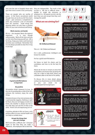 who visit the sick in hospital, those who they are indispensible. The truth is that
     give their time to work in the community. no-one is. We live in difficult times –
                                               double or single dip recession or
     These are people who are worthy of whatever it is. All anyone can do is do the
     praise. In the hectic recruitment world best they can and accept that they can’t
     though, how can we do our bit? Be a team change the world!
     player – give someone a compliment at
     work, buy someone a bar of chocolate         What are we aiming for?
     from the machine. Small things but
                                                                                                                             NUMBERS, NUMBERS & NUMBERS!
     pleasing others can also have a positive
     effect on your own emotional well being.                                                                                You might be sick of SSG saying so, but knowing
                                                                                                                             the numbers of your business is not only
                                                                                                                             necessary but it will save you heaps of stress
             Work smarter, not harder                                                                                        and anxiety.

     Oh no – the dreaded ‘Work Life balance’                                                                                 Bearing in mind that David has been at the coal
                                                                                                                             face with business numbers for ages (& he looks
     statement.         It is true though                                                                                    like he has been too), then you might appreciate
     unfortunately. Work all the time and you                                                                                that if he takes all of this stuff so seriously, there
                                                                                                                             must be a reason!
     run the risk of burning yourself out. Life is
                                                                                                                             So, David is going to give you a run-down of the
     for living. Enjoy your work, work hard and                                                                              variables which you ought to KNOW the
     prioritise your workload. Remember that                                                                                 numbers which make sense and the way in which
                                                                                  Mr Chilled and Relaxed                     you can keep on top of it all.
     it is not always possible to clear the in-tray
     in one day!                                                                                                             This is not just about your Monthly Management
                                                                                                                             accounts either, it is about planning ahead for
                                                                                                                             business expansion, tax costs and ‘rainy day
                                                       This is it – Mr Chilled and Relaxed.                                  money’.

                                                                                                                             Get your calculators at the ready guys!
                                                       He is calm, professional, intelligent and
                                                       knows his market.

                                                       He has a good work life balance.                                      A GOOD LOOK AT YOU!
                                                                                                                             As you know, we are asked on a regular basis to
                                                       He listens to both his clients and his                                provide feedback on how the ventures supported
                                                       candidates and tries to do the best for                               by SSG are doing – not just in terms of money
                                                                                                                             but everything. We are also frequently asked a
                                                       them.                                                                 much more focussed question about what types
                                                                                                                             of people are starting a business through SSG,
                                                                                                                             where they are based, what markets they work
                                                       Above all, he tries to remain as stress-free                          and which sectors are the most lucrative.
                                                       as possible as he knows that, by being this                           A special report is on its way outlining exactly
                                                       way, he is able to help both clients and                              that – the ‘demographics’ of SSG – where the
                                                                                                                             money is being generated, both in terms of the
                                                       candidates alike to the best of his ability.                          specific    recruitment    markets     but    also
                                                                                                                             geographically where too? Is the money coming
                                                                                                                             from the ‘South in Technology’ or the ‘North in
                                                       To discuss this in more detail, please                                Commercial Recruitment’? Why is so little
                                                                                                                             (apparently) happening in Wales when Scotland
           A good work/life balance                    contact me, David Jones on 01442 200944                               is booming? We know that the Girls are doing
                is important                           or    you     can    email     me    at                               slightly better than the Boys right now (see Page
                                                                                                                             11 of this issue) but how does that translate
                                                       david@supportservicesgroup.tv                                         across the whole of SSG?

                     Be positive                                                                                             If nothing else, you will be able to ‘place yourself’
                                                                                                                             against the rest of the pack and see where you
     Yet another cliché! However it is true. At                                                                              might want to think about expanding?
     the risk of sounding like a child of the ‘60’s,
                                                                                           J
                                                                                           JOKER!                    £50
                                                         Alison from Nottingham




     embrace the moment, enjoy the small
                                                                           g




                                                                                          Q: Why did the Recruitment
     things.                                                                                 Consultant keep a coat
                                                                                             hanger in the back of her       WHAT’S IN A COMPANY HANDBOOK?
                                                                                             car?
     Everyone knows or has met someone who                                                A: In case she locks her keys in   Before you dismiss the idea of a Company
                                                                                                                             Handbook, let’s just have a think about what it
     is permanently negative. Nothing is right                                               the car
                                                                                                                             ought to contain & why it might be a good idea to
     for them, they are not happy at work or at                                                                              have one – even if you have yet to hire an
                                                                                                                             employee!!
     home, the weather is always too hot or                                                          WINNER!
     too cold, they can’t eat this or that or the                                                                            We are not talking about the glorious nonsense
                                                                                                                             we have all been presented with over the years
     other. And it’s all a bit depressing isn’t it?                                                                          when working for a big corporate or power
                                                                                                                             crazed independent! – we are talking about the
                                                                                                                             nuts & bolts that you need to protect your
     A positive attitude to life can have a very                                          J
                                                                                          JOKER!                     £50     business, your data and your future.

     positive effect on your mental health and                                                                               This is about making sure that you comply with
                                                        Sam from Sheffield




                                                                                                                             both the law but also with the good principles
     can help to combat stress.                                                           Q: Did you hear about the
                                                                                                                             behind any successful business.
                                                                                             Recruitment       Consultant
                                                                                             who stood in front of a
               Accept the things that                                                        mirror with his eyes closed?    And yes, before you ask – SSG can help you to
                                                                                                                             put it all together!
                 you can’t change                                                         A: He wanted to see what he
                                                                                             looked like asleep
     We’ll end with a difficult one! Everyone
     wants to feel that they can make a                                                             WINNER!
     difference. All employees like to feel that

22
 