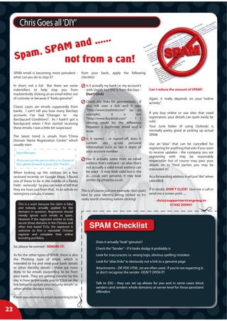 Chris Goes all ‘DIY’




     SPAM email is becoming more prevalent -             from your bank, apply the following
     what can you do to stop it?                         checklist:

     In short, not a lot! But there are some               Is it actually my bank i.e. my account’s
     indentifiers to help stop you from                    with Lloyds but this is from Barclays -      Can I reduce the amount of SPAM?
     inadvertently clicking on an email either out         Don’t Click!
     of curiosity or because it “looks genuine”.                                                        Again, it really depends on your “online
                                                           Check any links for genuineness - if         activity”.
     Classic cases are emails supposedly from              you roll over a link and it says
     banks. I can’t tell you how many Barclays             “http://www.loydstsb.com” (as an
                                                           example),       it      is     not           If you buy online or use sites that need
     accounts I’ve had “Changes to                my
                                                           “http://www.lloydstsb.com” - 1 l             registration, your details can quite easily be
     Barclaycard Conditions”. As I hadn’t got a
                                                           missing could be the difference              sold.
     Barclaycard when I first started receiving
     these emails, I was a little bit suspicious!          between a legitimate email and a             Your Junk folder (if using Outlook) is
                                                           hoax.                                        normally pretty good at picking up actual
     The latest trend is emails from “China                                                             SPAM.
                                                           Is it named - or signed-off, does it
     Domain Name Registration Center” which
                                                           contain    any   actual     personal         Use an “alias” that can be cancelled for
     usually start:
                                                           information such as last 4 digits of         registering for anything that asks if you want
       Dear Manager,                                       your account number                          to receive updates - the company you are
                                                                                                        registering with may be reasonably
       (If you are not the person who is in charge of      Has it actually come from an email
                                                                                                        respectable but of course may pass your
       this, please forward to your CEO, Thanks) .....     address that’s relevant - an alias that’s
                                                                                                        details on to “third parties you may be
                                                           not actually a valid email address can
                                                                                                        interested in”.
     When looking up the address on a few                  be used - it may look valid but is the
     received recently on Google Maps, I found             @.....co.uk part genuine, it may look        As a forwarding address it wil just “die” when
     one of these to be in the middle of a Paddy           similar eg @halyfax.co.uk                    cancelled.
     Field - seriously! So you can kind of tell that
     they are hoax just from that. In an article on This is of course just one example - but could      If in doubt, DON’T CLICK! Give me a call or
     netregistry.com.au, it states:                  lead to your identity being nicked so it’s         send me a screen print ....
                                                     really worth checking before clicking!                  chris@supportservicesgroup.tv
        This is a scam because the claim is false                                                                    01442 200941
        and nobody actually applied for the
        domains in question. Registrants should
        merely ignore such emails as spam.
        However if the registrant wishes to truly
        secure those domains in the Chinese and
        other Asia based TLDs, the registrant is
        welcome to find a reputable Chinese
                                                             SPAM Checklist
        registrar and complete their online
        branding portfolios.
                                                                  Does it actually “look” genuine?
     So, please be warned - IGNORE IT!
                                                                  Check the “Sender” - if it looks dodgy it probably is
     As for the other types of SPAM ,there is also                Look for inaccuracies i.e. wrong logo, obvious spelling mistakes
     the Phishing type of email, which is
                                                                  Look for “alias links” ie obviously not a link to a genuine page
     intended to try and steal your bank details
     or other identity details - these are more                   Attachments - ZIP, PDF, HTM, .txt are often used. If you’re not expecting it,
     likely to be emails purporting to be from                    or don’t recognise the sender -DON’T OPEN IT!
     your bank. They are getting cleverer by the
     day in how to persuade you to “Click on the
     link below to update your security details” or               Talk to SSG - they can set up aliases for you and in some cases block
     other similar devious tricks.                                senders (and senders whole domains) at server level for those persistent
                                                                  offenders
     If ever you receive an email purporting to be


23
 