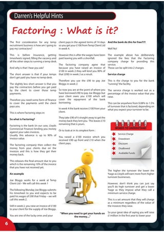 Darren’s Helpful Hints

      Factoring : What is it?
    The first consideration for any temp client pays in the agreed terms of 14 days And the bank do this for free?!?!
    recruitment business is how am I going to so you get your £100 from Temp Client Ltd
    pay my contractors?                       in week 4.                                Well No!

    This is before Insurance, getting However this is after the wages have been                    The example above has deliberately
    timesheets signed, filling the vacancy and paid leaving you with a shortfall.                  ignored the fees that the Factoring
    all the other steps to running a temp desk.                                                    company charge for providing this
                                                The factoring company agree that                   service.
    And why is that I hear you ask?             because you have raised an invoice of              These can be split into 2 charges
                                                £100 in week 2 they will lend you 90% of
    The short answer is that if your temps that (£90) in week 2 as a result.                       Service charge
    don’t get paid you have no temp desk.
                                                Therefore you use the £90 to pay Joe               This is the charge to you for the bank
    The slightly less short answer is that you Bloggs in week 2.                                   “running” the facility.
    pay the contractors before you get paid
    by the client to cover those temp So now you are at the point of where you                     The service charge is worked out as a
    payments.                                   have borrowed £90 to pay Joe Bloggs but            percentage of the invoice value that you
                                                your client owes you £100 which will               raise.
    Therefore you need some form of finance cover the repayment of the bank
    to cover the payments until the client borrowing.                                              This can be anywhere from 0.08% to 1.5%
    pays you.                                                                                      of turnover that is factored, depending on
                                                In week 4 the bank receive £100 from your          what you expect your turnover to be.
    This is where Factoring steps in:           client.

                                                    They take £90 of it straight away to get the
    So what is Factoring?
                                                    money back they lent you. This leaves £10
                                                    remaining that is yours.
    Factoring is the bank (in our case, Lloyds
    Commercial Finance) lending you money                                                                WORDS TO UNDERSTAND
                                               Or to look at in its simplest form :
    against your sales invoices.
                                                                                                            Service Charge
    Usually this advance is up to 90% of
                                               You raised a £100 invoice which you
    invoice value.                                                                                          Drawdown
                                               received £90 up front and £10 when the
                                               client pays.                                                 Discount
    The factoring company then collect the
    money from your clients due on the                                                                      Disallowed
    invoices and this is how they get their
                                                                                                             Avaliable Funds
    money back.

    This releases the final amount due to you
    which is the remaining 10% of the invoice
    that you have not received yet.
                                                                                                   The higher the turnover the lower the
    An example                                                                                     %age as Lloyds will earn more from higher
                                                                                                   turnover businesses.
    Joe Bloggs works for a week at Temp
    Client Ltd – We will call this week 1                                                          However, don’t think you can just say
                                                                                                   you’ll do high turnover and get a lower
    The following Monday Joe Bloggs submits                                                        %age as they impose what they call a
    his timesheet to you and expects to be                                                         minimum service charge.
    paid his wages of £90 that Friday – we will
    call this week 2.                                                                              This is a set amount that they will charge
                                                                                                   as a minimum regardless of the value of
    Still in week 2, you raise an invoice of £100                                                  the invoices they raise.
    to your client for the supply of Joe Bloggs.
                                                     “When you need to get your hands on           So your great idea of saying you will raise
    You are one of the lucky ones and your                     the money....”                      £1million in the first year to lower your


6
 