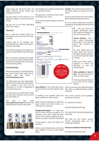 %age means you will be hit with a far Once logged in you will be presented with           Funded – This is the total value of invoices
higher minimum service charge and the my account screen                                   that Lloyds expect to receive from your
actually be worse off!                                                                    clients.
                                        This gives you a summary of your whole
But don’t think of the minimum as an factoring account. (Fig 1)                           So this is what they base the total funding
additional charge on top of the Service                                                   figure that they will advance you on.
charge.                                 So lets work through the figures in the top
                                        half first                                        So in our earlier example this would be
You pay one or the other, depending                                                       £100 giving a total allowed funding of £90
which one is higher.
                                                      Fig 1                                            IP – This just shows the
“Discount”                                                                                             agreed percentage figure
                                                                                                       that Lloyds will advance on
This is really the interest charge for                                                                 that we discussed earlier
borrowing money and is the term used
by Lloyds.                                                                                             Current Account – This is
                                                                                                       your current borrowings
Looking back at our example, you                                                                       from Lloyds. It is an ongoing
borrowed £90 from week 2 until week 4                                                                  figure that increases or
when the client paid.                                                                                  decreases.

The factoring company will charge you                                                                  So when Lloyds give you
interest on that £90 from week 2 till week                                                             funds against the invoices
4.                                                                                                     this figure increases (because
                                                                                                       your borrowings from Lloyds
SSG can arrange a meeting with Lloyds                                                                  increase)
for you and you will get a full quote that
will outline all charges that you will pay                                                             When your Clients make a
for the factoring facility.                                                                            payment to Lloyds this
                                                                                                       decreases as you are
Using the Facility                                                           TOP TIP!                  borrowing less.
                                                                            Passwords change
When you actually use a factoring facility                                 monthly on CashCon-
                                                                            nect so try to use
                                                                                                       Total available at start of
your main contact with Lloyds will be                                      numerical ones (01,         day – The current account is
through   their     web      portal      –                                      02 etc..)
                                                                                                       what is owed to Lloyds.
www.cashconnect.co.uk.
                                                                                                       However, Lloyds will advance
You will be given your own unique login                                                                up to 90% of the Funded
and will be presented with information                                                                 balance.
that is unique to you and is all the
information as to what is happening in Gross Debtors – This is the value of your          If the Current account is below that figure
your factoring account.                    invoices that have not been paid to Lloyds     then there are additional funds available
                                           yet.                                           to borrow.
It is here that you can “draw down” funds,
see what your customers owe, see what So looking at our example earlier this              This is what is known as the availability
you owe Lloyds, etc.                       figure would show £100 in week 2               and shown in this box.
Let’s    take     a     look     inside
www.cashconnect.co.uk and explain the When invoices are paid by your clients this It is calculated as follows :
important areas and what they mean.     figure reduces and when invoices are
                                        raised by you, it increases.
                                                                                  Funded multiplied by IP %age
                                             Disapproved/capped – If a client says
                                             that an invoice will not be paid, or if a The result of this is the total available to be
                                             customer is over their credit limit then borrowed.
                                             Lloyds will not advance against these as
                                             they do not expect to get the money back. This total less the Current account
                                                                                       (Current borrowings) gives you the
                                             So any figure in these will need to be remaining availability.
                                             looked at.

                                             And as a result Lloyds reduce it from the Using our example at the beginning :
                                             Gross Debtors to arrive at the funded
             “Cash is King!”                 figure.                                   An invoice was raised for £100.

                                                                                                                                         7
 
