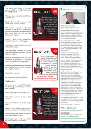 This would have shown in the gross
    debtors as £100 in week 2 and made the                                           July
    funded figure £100.                              BLAST OFF!                     2012

    This would have created an availability in
    week 2 or £90.                                            Home Counties Hero!
                                                             Generalist Recruitment
                                                              with a specialist twist!
    Lloyds advanced £90 to you in week 2
                                                               No CV Blasting here,
    which would have had 2 effects.
                                                                     just a great job
                                                                 with genuine focus           RISE IN TEMPORARY ROLES
    The Current account would have                                & care is a sector          ENCOURAGING FOR RECRUITERS
    increased by £90 (as you have borrowed                             better known           Employers are increasingly turning to
    this amount) and the availability would                             for volume &          recruitment businesses to provide temporary,
    have gone down to 0 as you have                                       complaints!         ﬂexible workers to ﬁll vacancies against the
    borrowed all you can.                                                                     challenging business backdrop, enabling
                                                         For more info, contact:              ﬁrms to increase or decrease headcount in
                                                     clare@supportservicesgroup.tv            line with ﬂuctuations in trading.
    In week 4 – When the client has paid their
    invoice the following would happen.                                                       The number of job vacancies available
                                                                                              through recruitment companies continued
                                                                                              to rise in July – albeit at a more modest
    Gross debtors would have decreased to 0                                                   pace than previous months – particularly in
    as the £100 was paid.                                                                     the engineering, construction and medical
                                                                                              sectors, according to the latest REC/KPMG
    This would give a funded of 0 which                                             July      Report on Jobs.
    means that the Current account can only          BLAST OFF!                    2012
                                                                                              Conditions remain stable for young
    be 0 at its highest.                                                                      recruitment businesses, particularly
                                                            Young Gun shooting for            specialists operating in resilient vertical
    However, the current account which was                                                    sectors, to realise their growth potential.
                                                             South Coast Success!
    £90 would be decreased by £100 which                    Our Recruiter may only            However, access to working capital to pay
    means it would become negative £10.                     be 25,but he has drive            temporary workers, and the signiﬁcant
                                                             enthusiasm & a great             administrative burden associated with
    As a result the availability would be would                     mental attitude.          candidate and client management, can leave
                                                                                              directors’ with their heads down in day to
    be £10 as the current account is actually                Coupled with just over           day activities, rather than above the parapet
    showing £10 due to you.                                       2 yrs of Technical          focusing on expansion.
                                                                 Recruitment skills,
                                                                    SSG is happy to           Cash Friday, the outsourced payroll ﬁnance
    So that is the overview.                                                                  service from Lloyds TSB Commercial
                                                          back this chap all the way
                                                                                              Finance’s Recruitment Finance division,
    But how do you get at that money?!                   For more info, contact:              comprises payroll management, a factoring
                                                     clare@supportservicesgroup.tv            facility and a credit insurance policy, and is
                                                                                              well suited to remedying these issues.
    The Drawdown
                                                                                              Payroll funding addresses the tasks which
                                                                                              ensure temps are paid correctly and on
    Drawdown is the request of funds from                                                     time, whilst being compliant with tax and
    the factoring account to your business                                                    data protection legislation. Alternatively a
    bank account.                                                                             factoring facility advances up to 90 per cent
                                                                                    July      of issued invoices, to make funds available
    This is registered at the amount in Fig 1.       BLAST OFF!                    2012       to reinvest in growth, while credit insurance
                                                                                              covers businesses against losses due to
                                                                                              unpaid accounts receivable.
                                                                Sea Front Recruitment!
    The factoring account is not a bank                           How lucky is our latest     The challenging market means that it is more
    account.                                                 Entrepreneurial Recruiter?       important than ever for recruiters to position
                                                                   Living with the Devon      themselves to capitalise on emerging growth
    You can’t make payments to other people                        beach literally on her     opportunities.
                                                                        doorstep, this is a
    from it.                                                     fabulous opportunity to      To learn more speak to our advisors on
                                                                        combine all of the
    All you can do is request to borrow money                       benefits of running a     0800 55 00 22 or visit
    that is accessible in the availability figure.                           business with    www.recruitmentﬁnance.co.uk
                                                                   looking after 2 young
    Once requested the money will show in                        children - did I mention     STUART TALBOT
                                                                     living on the beach?     Head of the Recruitment Finance Division
    your business bank account.
                                                         For more info, contact:              of Lloyds TSB Commercial Finance
                                                     clare@supportservicesgroup.tv
    So when you require funds you enter the
    figure required in the amount box.

8
 