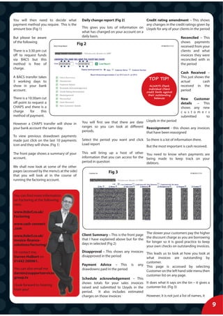 You will then need to decide what            Daily change report (Fig 2)           Credit rating amendment – This shows
payment method you require. This is the                                            any changes in the credit ratings given by
amount box (Fig 1)                           This gives you lots of information on Lloyds for any of your clients in the period
                                             what has changed on your account on a
But please be aware                          daily basis.                                                  Reconciled – This
of the following                                                                                              shows payments
                                          Fig 2
                                                                                                              received from your
There is a 3:30 pm cut                                                                                        clients and what
off to request funds                                                                                          invoices they were
via BACS but this                                                                                             reconciled with in
method is free of                                                                                             the period
charge.
                                                                                                              Cash Received –
A BACS transfer takes
                                                                                       TOP TIP!               This just shows the
3 working days to                                                                                             actual        cash
show in your bank                                                                        ALWAYS Check         received in the
                                                                                        Individual Client
account.                                                                              credit limits against
                                                                                                              period
                                                                                       their outstanding
There is a 10:30am cut                                                                      balances          New     Customer
off point to request a                                                                                        details   – This
CHAPS and there is a                                                                                          shows any new
charge      for   this                                                                                        c u s t o m e r s
method of payment.                                                                                            submitted      to

However a CHAPS transfer will show in        You will first see that there are date Lloyds in the period
your bank account the same day.              ranges so you can look at different Reassignment - this shows any invoices
                                             periods.                               that have been reassigned
To view previous drawdown payments
made just click on the last 10 payments      Select the period you want and click So there is a lot of information there.
icon and they will show. (Fig 1)             Load report
                                                                                  But the most important is cash received.

The front page shows a summary of your       This will bring up a host of other You need to know when payments are
account.                                     information that you can access for the being made to keep track on your
                                             period in question                      debtors.
We shall now look at some of the other
pages (accessed by the menu’s at the side)                    Fig 3
that you will look at in the course of
running the factoring account.



You can find more information
                 e
on Factoring at the following
                 he
sites:

www.ltsbcf.co.uk/
               k/
Factoring

www.cash-connect
             ect
.com
                                                                                    The slower your customers pay the higher
www.ltsbcf.co.uk/
                k/                           Clie Summary – This is the front page
                                             Client
                                                                                    the discount charge as you are borrowing
invoice-finance-
               -                             tha I have explained above but for the
                                             that
                                                                                    for longer so it is good practice to keep
solutions/factoring/
               ring/                         day in selected (Fig 2)
                                             days
                                                                                    your own checks on outstanding invoices.
Or contact me,                               Disapproval – This shows any invoices This leads us to look at how you look at
                                             Dis
Darren Hulbert on                            disapproved in the period
                                             dis                                   what invoices are outstanding by
01442 200961.                                                                      customer.
                                             Payment Advice – This is any This page is accessed by selecting
                                             Pay
You can also email me
               ail                           drawdowns paid in the period
                                             dra                                   Customer on the left hand side menu then
darren@supportservices
                tservices
                                                                                   customer list on any page.
group.tv                                     Schedule acknowledgement – This
                                             Sch
                                             shows totals for your sales invoices It does what it says on the tin – it gives a
                                             sho
I look forward to hearing
                                             raised and submitted to Lloyds in the customer list. (Fig 3)
                                             rais
from you!
                                             period.
                                             per       It also includes estimated
                                             charges on those invoices
                                             cha                                   However, it is not just a list of names, it

                                                                                                                                    9
 
