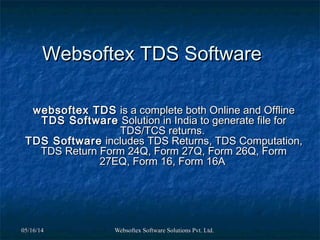 05/16/1405/16/14 Websoftex Software Solutions Pvt. Ltd.Websoftex Software Solutions Pvt. Ltd.
Websoftex TDS SoftwareWebsoftex TDS Software
websoftex TDSwebsoftex TDS is a complete both Online and Offlineis a complete both Online and Offline
TDS SoftwareTDS Software Solution in India to generate file forSolution in India to generate file for
TDS/TCS returns.TDS/TCS returns.
TDS SoftwareTDS Software includes TDS Returns, TDS Computation,includes TDS Returns, TDS Computation,
TDS Return Form 24Q, Form 27Q, Form 26Q, FormTDS Return Form 24Q, Form 27Q, Form 26Q, Form
27EQ, Form 16, Form 16A27EQ, Form 16, Form 16A
 