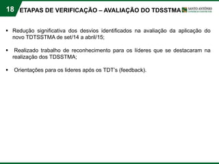 18
 Redução significativa dos desvios identificados na avaliação da aplicação do
novo TDTSSTMA de set/14 a abril/15;
 Realizado trabalho de reconhecimento para os líderes que se destacaram na
realização dos TDSSTMA;
 Orientações para os lideres após os TDT’s (feedback).
ETAPAS DE VERIFICAÇÃO – AVALIAÇÃO DO TDSSTMA
 