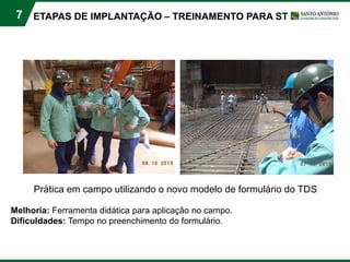 7
Prática em campo utilizando o novo modelo de formulário do TDS
Melhoria: Ferramenta didática para aplicação no campo.
Dificuldades: Tempo no preenchimento do formulário.
ETAPAS DE IMPLANTAÇÃO – TREINAMENTO PARA ST
 