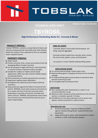 PRODUCT PROFILE :
Tobslak TBYROSIL contains a unique blend of silane and
siloxane compounds that chemically react with silicates
below the surface of the substrate to form an insoluble,
water-repellent barrier.
High-Performance Penetrating Sealer for Concrete & Mortar
PROPERTY PROFILE:
 Water based
 Protect concrete, brick, mortar and masonry from the
damaging effects of water intrusion.
 Can be sprayed or apply with brush onto horizontal
or vertical surfaces. Improves surface strength.
 Suitable for outdoor or indoor and enclosed
applications, offers low odor and low volatile organic
compounds (VOC’s)
 Gives protection to reinforcing steel from corrosion.
 Suppresses capillary water absorption.
 Strengthens the substrate and increases chemical
resistance.
 Deep protection against the effect of moisture from
behind. TBYROSIL reacts with moisture and travels as
far as water will carry it into the concrete matrix.
Depending on porosity of concrete, humidity and
water pressure, TBYROSIL will penetrate many inches
into concrete over time & seals the structure up to
water impermeable.
AREA OF SCOPE:
Concrete, block or brick walls and driveways, incl-
uding exposed aggregate.
Concrete surface made from concrete, brick, mortar,
tile, terra-cotta, plaster, stone, and limestone.
As a primer in many Tobslak waterproofing system.
TBYROSIL
TECHNICAL DATA SHEET
PRODUCT CODE :TS-WB-4021
APPLICATION SCOPE:
 For vertical waterproofing in splash water areas.
 Waterproofing against rising ground damp and non-standing
seepage.
 For waterproofing against ground damp on basement slabs
beneath swimming screeds.
 For strengthening of dusting concrete.
LIMITATIONS
 Over coating with water-based paints or sealers is not
recommended after curing .
 Maximum water resistance will be attained once the chemical
reaction is complete, typically 7-10 days.
 Not effective on non-silica substrates such as wood, vinyl,
asphalt, metals and painted or sealed surfaces.
Directions for use-
a) Borehole procedure "Injection of Masonry Work
against Capillary Rising Damp" in ground floors and
basements.
b) Apply with brush or spray onto horizontal or vertical
surfaces, or with a low pressure sprayer .
 