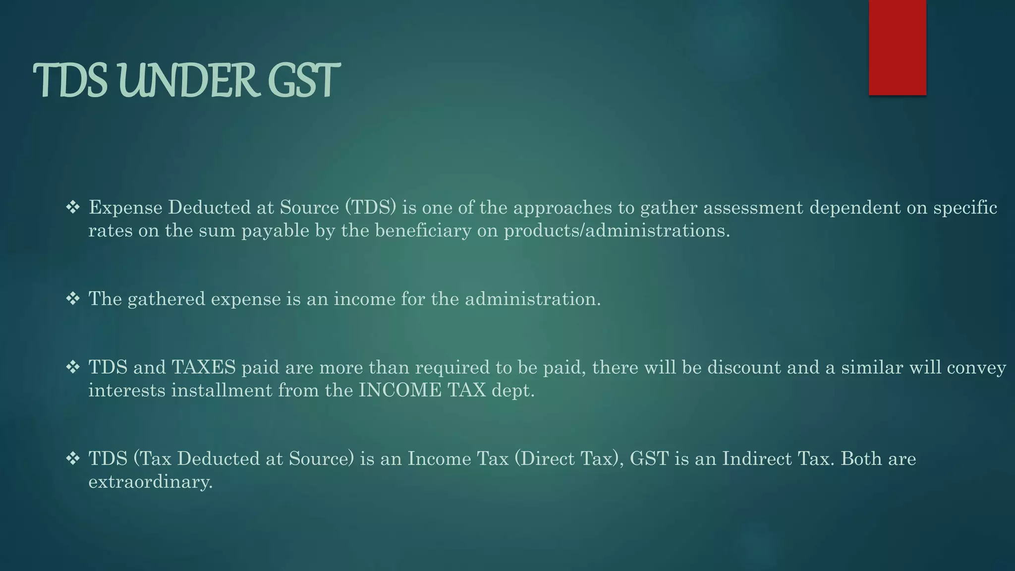 TDS UNDER GST
 Expense Deducted at Source (TDS) is one of the approaches to gather assessment dependent on specific
rates on the sum payable by the beneficiary on products/administrations.
 The gathered expense is an income for the administration.
 TDS and TAXES paid are more than required to be paid, there will be discount and a similar will convey
interests installment from the INCOME TAX dept.
 TDS (Tax Deducted at Source) is an Income Tax (Direct Tax), GST is an Indirect Tax. Both are
extraordinary.
 